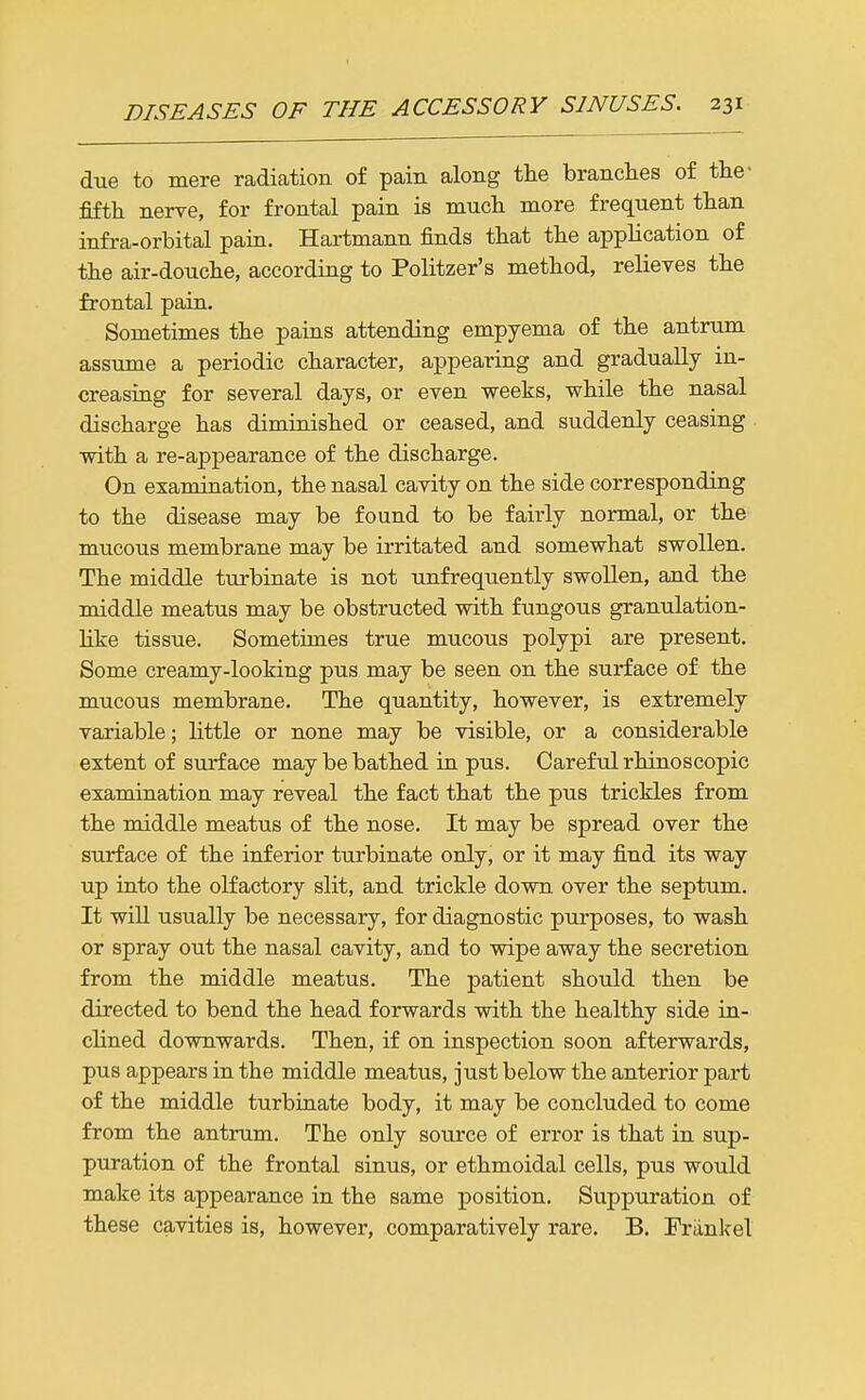 due to mere radiation of pain along tlie branches of the- fifth nerve, for frontal pain is mucli more frequent than infra-orbital pain, Hartmann finds that the application of the air-douche, according to Politzer's method, relieves the frontal pain. Sometimes the pains attending empyema of the antrum assume a periodic character, appearing and gradually in- creasing for several days, or even weeks, while the nasal discharge has diminished or ceased, and suddenly ceasing with a re-appearance of the discharge. On examination, the nasal cavity on the side corresponding to the disease may be found to be fairly normal, or the mucous membrane may be irritated and somewhat swollen. The middle turbinate is not unfrequently swollen, and the middle meatus may be obstructed with fungous granulation- like tissue. Sometimes true mucous polypi are present. Some creamy-looking pus may be seen on the surface of the mucous membrane. The quantity, however, is extremely variable; little or none may be visible, or a considerable extent of surface may be bathed in pus. Careful rhinoscopic examination may reveal the fact that the pus trickles from the middle meatus of the nose. It may be spread over the surface of the inferior turbinate only, or it may find its way up into the olfactory slit, and trickle down over the septum. It will usually be necessary, for diagnostic purposes, to wash or spray out the nasal cavity, and to wipe away the secretion from the middle meatus. The patient should then be directed to bend the head forwards with the healthy side in- cHned downwards. Then, if on inspection soon afterwards, pus appears in the middle meatus, just below the anterior part of the middle turbinate body, it may be concluded to come from the antrum. The only source of error is that in sup- puration of the frontal sinus, or ethmoidal cells, pus would make its appearance in the same position. Suppuration of these cavities is, however, comparatively rare. B. Friinkel