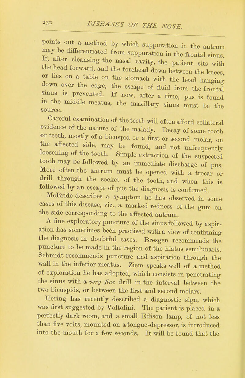 points out^a method by which suppuration in the antrum may be differentiated from suppuration in the frontal sinus. H, after cleansing the nasal cavity, the patient sits with the head forward, and the forehead down between the knees or hes on a table on the stomach with the head hanginJ down over the edge, the escape of fluid from the frontal sinus IS prevented. If now, after a time, pus is found m the middle meatus, the maxillary sinus must be the source. Careful examination of the teeth wiU often afford collateral evidence of the nature of the malady. Decay of some tooth or teeth, mostly of a bicuspid or a first or second molar, on the affected side, may be found, and not unfrequently loosening of the tooth. Simple extraction of the suspected tooth may be followed by an immediate discharge of pus. More often the antrum must be opened with a trocar or drill through the socket of the tooth, and when this is followed by an escape of pus the diagnosis is confirmed. McBride describes a symptom he has observed in some cases of this disease, viz., a marked redness of the gum on the side corresponding to the affected antrum. A fine exploratory puncture of the sinus followed by aspir- ation has sometimes been practised with a view of confirming the diagnosis in doubtful cases. Bresgen recommends the puncture to be made in the region of the hiatus semilunaris. Schmidt recommends puncture and aspiration through the wall in the inferior meatus. Ziem speaks well of a method of exploration he has adopted, which consists in penetrating- the sinus with a very fine drill in the interval between the two bicuspids, or between the first and second molars. Hering has recently described a diagnostic sign, which was first suggested by Voltolini. The patient is placed in a perfectly dark room, and a small Edison lamp, of not less than five volts, mounted on a tongue-depressor, is introduced into the mouth for a few seconds. It will be found that the