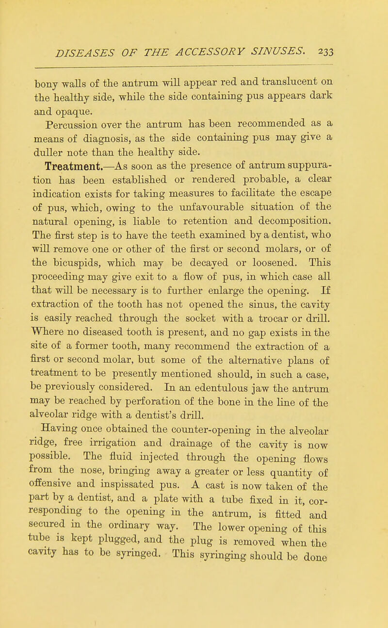 bony walls of the antrum will appear red and translucent on tlie healthy side, while the side containing pus appears dark and opaque. Percussion over the antrum has been recommended as a means of diagnosis, as the side containing pus may give a duller note than the healthy side. Treatment.—As soon as the presence of antrum suppura- tion has been established or rendered probable, a clear indication exists for talring measures to facilitate the escape of pus, which, owing to the unfavourable situation of the natural opening, is liable to retention and decomposition. The first step is to have the teeth examined by a dentist, who will remove one or other of the first or second molars, or of the bicuspids, which may be decayed or loosened. This proceeding may give exit to a flow of pus, in which case all that will be necessary is to further enlarge the opening. If extraction of the tooth has not opened the sinus, the cavity is easily reached through the socket with a trocar or drill. Where no diseased tooth is present, and no gap exists in the site of a former tooth, many recommend the extraction of a first or second molar, but some of the alternative plans of treatment to be presently mentioned should, in such a case, be previously considered. In an edentulous jaw the antrum may be reached by perforation of the bone in the line of the alveolar ridge with a dentist's drill. Having once obtained the counter-opening in the alveolar ridge, free irrigation and drainage of the cavity is now possible. The fluid injected through the opening flows from the nose, bringing away a greater or less quantity of offensive and inspissated pus. A cast is now taken of the part by a dentist, and a plate with a tube fixed in it, cor- responding to the opening in the antrum, is fitted' and secured in the ordinary way. The lower opening of this tube is kept plugged, and the plug is removed when the cavity has to be syringed. This syringing should be done I
