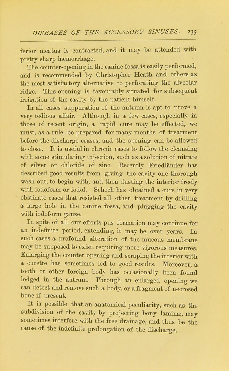 ferior meatus is contracted, and it may be attended with pretty sharp hsemorrhage. The counter-opening in the canine fossa is easily performed, and is recommended by Christopher Heath and others as the most satisfactory alternative to perforating the alveolar ridge. This opening is favourably situated for subsequent irrigation of the cavity by the patient himself. In all cases suppuration of the antrum is apt to prove a very tedious affair. Although in a few cases, especially in those of recent origin, a rapid cure may be effected, we must, as a rule, be prepared for many months of treatment before the discharge ceases, and the opening can be allowed to close. It is useful in chronic cases to follow the cleansing with some stimulating injection, such as a solution of nitrate of sUver or chloride of zinc. Eecently Friedlander has described good results from giving the cavity one thorough wash out, to begin with, and then dusting the interior freely with iodoform or iodol. Schech has obtained a cure in very obstinate cases that resisted all other treatment by drilling a large hole in the canine fossa, and plugging the cavity with iodoform gauze. In spite of all our efforts pus formation may continue for an indefinite period, extending, it may be, over years. In such cases a profound alteration of the mucou.s membrane may be supposed to exist, requiring more vigorous measures. Enlarging the counter-opening and scraping the interior with a curette has sometimes led to good results. Moreover, a tooth or other foreign body has occasionally been found lodged ia the antrum. Through an enlarged opening we can detect and remove such a body, or a fragment of necrosed bone if present. It is possible that an anatomical peculiarity, such as the subdivision of the cavity by projecting bony laminae, may sometimes interfere with the free drainage, and thus be the cause of the indefinite prolongation of the discharge.