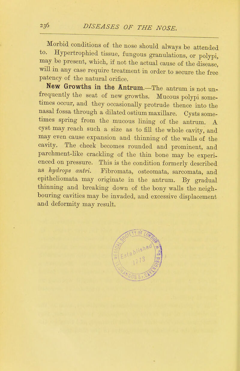 Morbid conditions of the nose should always be attended to. Hypertrophied tissue, fungous granulations, or polypi, may be present, whicli, if not the actual cause of the disease! will in any case require treatment in order to secure the free patency of the natural orifice. New Growths in the Antrum.—The antrum is not un- frequently the seat of new growths. Mucous polypi some- times occur, and they occasionally protrude thence into the nasal fossa through a dilated ostium maxillare. Cysts some- times spring from the mucous lining of the antrum. A cyst may reach such a size as to fiU the whole cavity, and may even cause expansion and thinning of the walls of the cavity. The cheek becomes rounded and prominent, and parchment-like crackling of the thin bone may be experi- enced on pressure. This is the condition formerly described as hydrops antri. Fibromata, osteomata, sarcomata, and epitheliomata may origmate in the antrum. By gradual thinning and breaking down of the bony walls the neigh- bouring cavities may be invaded, and excessive displacement and deformity may result.