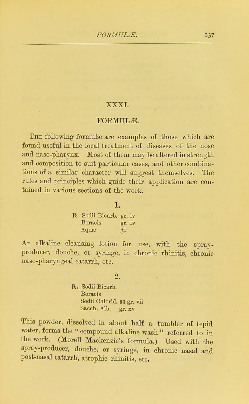 XXXI. foemum. The following formulse are examples of those whicli are foTind Tiseful in the local treatment of diseases of the nose and naso-pharjnx. Most of them may be altered in strength and composition to suit particular cases, and other combina- tions of a similar character will suggest themselves. The rules and principles which guide their application are con- tained ia various sections of the work. 1. R. Sodii Bicarb, gr. iv Boracis gr. iv Aquae ^i An alkaline cleansing lotion for use, with the spraj- producer, douche, or syringe, in chronic rhinitis, chronic naso-pharyngeal catarrh, etc. 2. R. Sodii Bicarb. Boracis Sodii Chlorid. aa gr. vii Sacch. Alb. gr. 3cv This powder, dissolved in about half a tumbler of tepid water, forms the  compound alkaline wash  referred to in the work. (MoreU Mackenzie's formula.) Used with the spray-producer, douche, or syringe, in chronic nasal and post-nasal catarrh, atrophic rhinitis, etc.