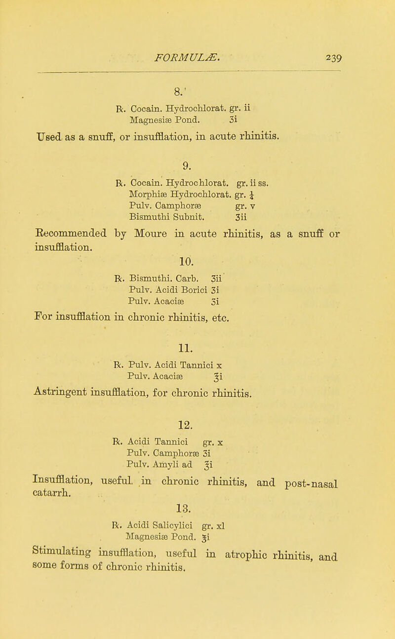 8.' R. Cocain. Hydrochlorat. gr. ii Magnesise Pond. 3i Used as a snuff, or insufflation, in acute rhinitis. 9. R. Cocain. Hydroohlorat. gr. ii ss. MorpMee Hydrochlorat. gr. \ Pulv. Camphorse gr. v Bismuthi Subnit. 3ii Eecormnended by Moure in acute rliinitis, as a snuff or insufflation. 10. R. Bismuthi. Garb. 3ii Pulv. Acidi Borici 3i Pulv. Acacise 5i For insufflation in chronic rhinitis, etc. 11. R. Pulv. Acidi Tannioi x Pulv. Acacise Ji Astringent insufflation, for chronic rhinitis. 12. R. Acidi Tannic! gr. x Pulv. Camphoraa 3i Pulv. Amyli ad Insufflation, useful, in chronic rhinitis, and post-nasal catarrh. 13. R. Acidi Salicylici gr. xl Magnesise Pond, ^i Stimulating insufflation, useful in atrophic rhinitis, and some forms of chronic rhinitis.