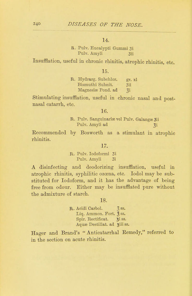 14. B. Pulv. Eucalypti Gummi 3i Pulv. Amyli 5ii Insufflation, useful in chronic rliinitis, atrophic rhinitis, etc. 15. R. Hydrarg. Sutchlor. gr. xl Bismuthi Subnit. 3ii Magnesise Pond, ad Stimulating insufllation, useful in chronic nasal and post- nasal catarrh, etc. 16. R. Pulv. Sanguinariee vel Pulv. Galangse 3ii Pulv. Amyli ad Ji Eecommended by Bosworth as a stimulant in atrophic rhinitis. 17. R. Pulv. lodoformi 3i Pulv. Amyli 3i A disinfecting and deodorizing insufflation, useful in atrophic rhinitis, syphilitic ozcena, etc. lodol may be sub- stituted for Iodoform, and it has the advantage of being free from odour. Either may be insufflated pure without the admixture of starch. 18. R. Acidi Carbol. J ss. Liq. Ammon. Fort. ^ ss. Spir. Eectificat. %\ ss. Aquae Destillat. ad giii ss. Hager and Brand's Anticatarrhal Eemedy, referred to in the section on acute rhinitis.