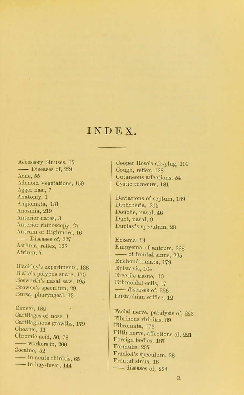 INDEX. Accessory Sinuses, 15 Diseases of, 224 Acne, 55 Adenoid Vegetations, 150 Agger nasi, 7 Anatomy, 1 Angiomata, 181 Anosmia, 219 Anterior nares, 3 Anterior rhinoscopy, 27 Antrum of Highmore, 16 Diseases of, 227 Asthma, reflex, 128 Atrium, 7 Blackley's experiments, 138 Blake's polypus snare, 170 Bosworth's nasal saw, 195 Browne's speculum, 29 Bursa, pharyngeal, 13 Cancer, 182 Cartilages of nose, 1 Cartilaginous growths, 179 Choanae, 11 Chromic acid, 50, 78 workers in, 200 Cocaine, 52 in acute rhinitis, 65 in hay-fever, 144 Cooper Rose's air-plug, 109 Cough, reflex, 128 Cutaneous affections, 54 Cystic tumours, 181 Deviations of septum, 189 Diphtheria, 215 Douche, nasal, 46 Duct, nasal, 9 Duplay's speculum, 28 Eczema, 54 Empyema of antrum, 228 of frontal sinus, 225 Enchondromata, 179 Epistaxis, 104 Erectile tissue, 10 Ethmoidal cells, 17 diseases of, 226 Eustachian orifice, 12 Facial nerve, paralysis of, 223 Fibrinous rhinitis, 89 Fibromata, 176 Fifth nerve, affections of, 221 Foreign bodies, 187 PormuIa3, 237 Frankel's speculum, 28 Frontal sinus, 16 I -— diseases of, 224 R