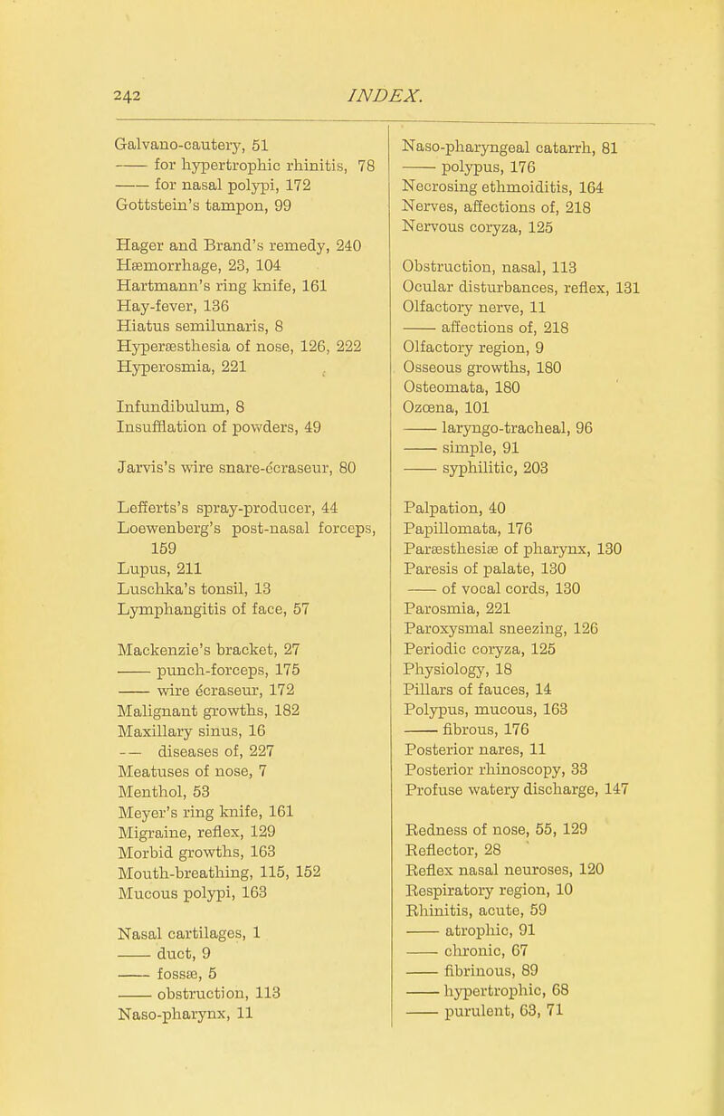Galvano-cautery, 51 for hypertrophic rhinitis, 78 for nasal polypi, 172 Gottstein's tampon, 99 Hager and Brand's remedy, 240 Hsemorrhage, 23, 104 Hartmann's ring knife, 161 Hay-fever, 136 Hiatus semilunaris, 8 Hypercesthesia of nose, 126, 222 Hjrperosmia, 221 Infundibulum, 8 Insufflation of powders, 49 Jarvis's wire snare-ccraseur, 80 Lefferts's spray-producer, 44 Loewenberg's post-nasal forceps, 159 Lupus, 211 Luschka's tonsil, 13 Lymphangitis of face, 57 Mackenzie's bracket, 27 punch-forceps, 175 wire ^craseur, 172 Malignant growths, 182 Maxillary sinus, 16 — diseases of, 227 Meatuses of nose, 7 Menthol, 53 Meyer's ring knife, 161 Migraine, reflex, 129 Morbid growths, 163 Mouth-breathing, 115, 152 Mucous polypi, 163 Nasal cartilages, 1 duct, 9 fossas, 5 obstruction, 113 Naso-pharynx, 11 Naso-pharyngeal catarrh, 81 polypus, 176 Necrosing ethmoiditis, 164 Nerves, affections of, 218 Nervous coryza, 125 Obstruction, nasal, 113 Ocular disturbances, reflex, 131 Olfactory nerve, 11 afEections of, 218 Olfactory region, 9 Osseous growths, 180 Osteomata, 180 Ozoena, 101 laryngo-tracheal, 96 simple, 91 syphilitic, 203 Palpation, 40 Papillomata, 176 Pareesthesise of pharynx, 180 Paresis of palate, 130 of vocal cords, 130 Parosmia, 221 Paroxysmal sneezing, 126 Periodic coryza, 125 Physiology, 18 Pillars of fauces, 14 Polypus, mucous, 163 fibrous, 176 Posterior nares, 11 Posterior rhinoscopy, 33 Profuse watery discharge, 147 Redness of nose, 55, 129 Eeflector, 28 Reflex nasal neuroses, 120 Respiratory region, 10 Rhinitis, acute, 59 atrophic, 91 chronic, 67 fibrinous, 89 hypertrophic, 68 purulent, 68, 71