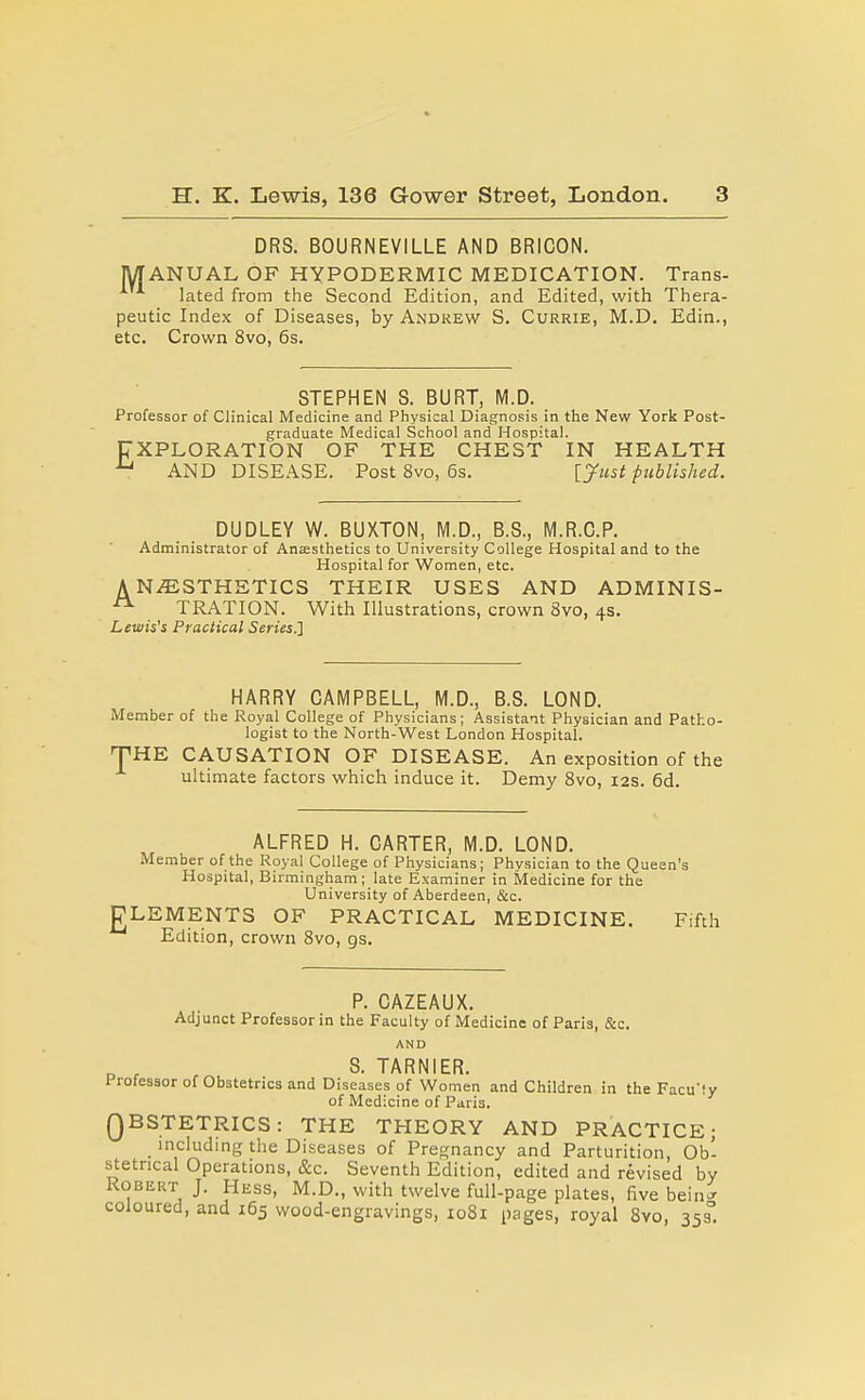 DRS. BOURNEVILLE AND BRICON. MANUAL OF HYPODERMIC MEDICATION. Trans- lated from the Second Edition, and Edited, with Thera- peutic Index of Diseases, by Andrew S. Currie, M.D. Edin., etc. Crown 8vo, 6s. STEPHEN 8. BURT, M.D. Professor of Clinical Medicine and Physical Diagnosis in the New York Post- graduate Medical School and Hospital. CXPLORATION OF THE CHEST IN HEALTH AND DISEASE. Post 8vo, 6s. [^ust published. DUDLEY W. BUXTON, M.D., B.S., M.R.C.P. Administrator of Anaasthetics to University College Hospital and to the Hospital for Women, etc. AN.^STHETICS THEIR USES AND ADMINIS- TRATION. With Illustrations, crown 8vo, 4s. Lewis's Practical Series.] HARRY CAMPBELL, M.D., B.S. LOND. Member of the Royal College of Physicians; Assistant Physician and Patho- logist to the North-West London Hospital. THE CAUSATION OF DISEASE. An exposition of the ultimate factors which induce it. Demy Svo, 12s. 6d. ALFRED H. CARTER, M.D. LOND. Member of the Royal College of Physicians; Physician to the Queen's Hospital, Birmingham; late Examiner in Medicine for the University of Aberdeen, &c. ELEMENTS OF PRACTICAL MEDICINE. Fifth Edition, crown Svo, gs. P. CAZEAUX. Adjunct Professor in the Faculty of Medicine of Paris, &c. AND „ , S. TARNIER. Profesaorof Obstetrics and Diseases of Women and Children in the Facu'ty of Medicine of Paris. QBSTETRICS: THE THEORY AND PRACTICE; including the Diseases of Pregnancy and Parturition, Ob- stetncal Operations, &c. Seventh Edition, edited and revised by Robert J. Hess, M.D., with twelve full-page plates, five beini^ coloured, and 165 wood-engravings, loSi pages, royal Svo, 353°
