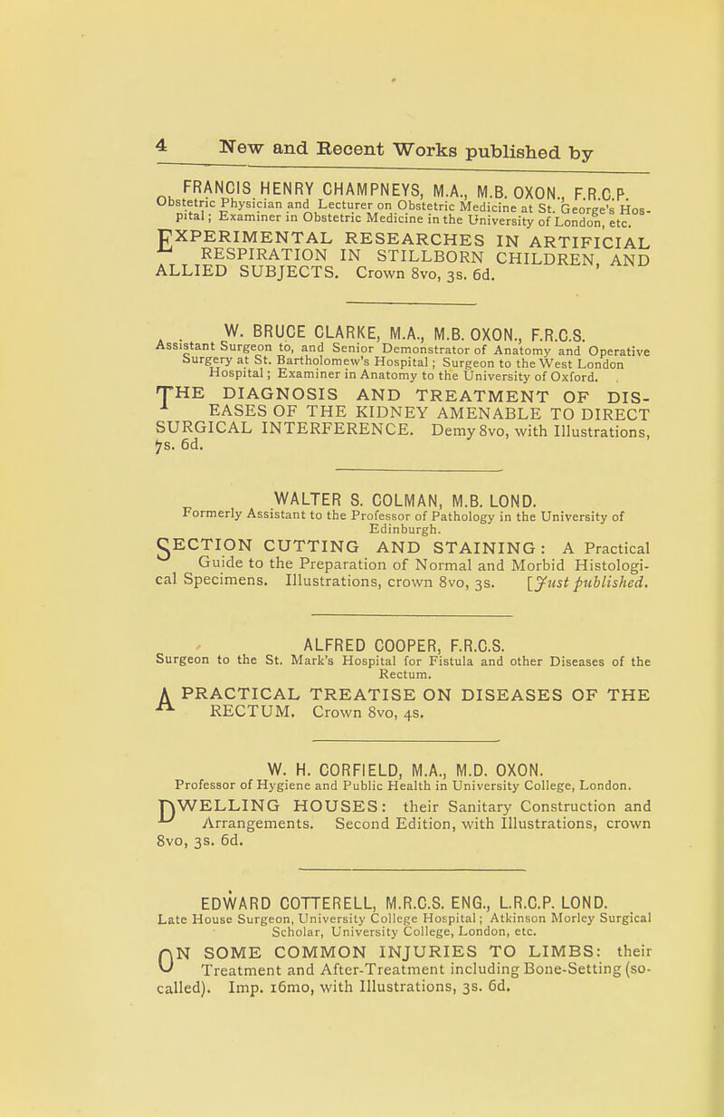 FRANCIS HENRY CHAMPNEYS, MA, M.B. OXON FRCP Obstetric Physician and Lecturer on Obstetric Medicine at St. Geore'e's Hos- pital ; Examiner in Obstetric Medicine in the University of London, etc. EXPERIMENTAL RESEARCHES IN ARTIFICIAL RESPIRATION IN STILLBORN CHILDREN AND ALLIED SUBJECTS. Crown 8vo, 3s. 6d. . W. BRUCE CLARKE, M.A., M.B. OXON., F.R.C.S. Assistant Surgeon to, and Senior Demonstrator of Anatomy and Operative burgery at St. Bartholomew's Hospital; Surgeon to the West London Hospital; Examiner in Anatomy to the University of Oxford. THE DIAGNOSIS AND TREATMENT OF DIS- ^ EASES OF THE KIDNEY AMENABLE TO DIRECT SURGICAL INTERFERENCE. DemySvo, with Illustrations, ^s. 6d. WALTER S. COLMAN, M.B. LOND. Formerly Assistant to the Professor of Pathology in the University of Edinburgh. CECTION CUTTING AND STAINING: A Practical Guide to the Preparation of Normal and Morbid Histologi- cal Specimens. Illustrations, crown 8vo, 3s. \_3^ust published. ALFRED COOPER, F.R.C.S. Surgeon to the St. Mark's Hospital for Fistula and other Diseases of the Rectum. A PRACTICAL TREATISE ON DISEASES OF THE RECTUM. Crown 8vo, 4s. W. H. CORFIELD, M.A., M.D. OXON. Professor of Hygiene and Public Health in University College, London. nWELLING HOUSES: their Sanitary Construction and Arrangements. Second Edition, with Illustrations, crown Svo, 3s. 6d. EDWARD COTTERELL, M.R.C.S. ENG., LR.C.P. LOND. Late House Surgeon, University College Hospital; Atkinson Morley Surgical Scholar, University College, London, etc. riN SOME COMMON INJURIES TO LIMBS: their ^ Treatment and After-Treatment including Bone-Setting (so- called). Imp. i6mo, with Illustrations, 3s. Cd.