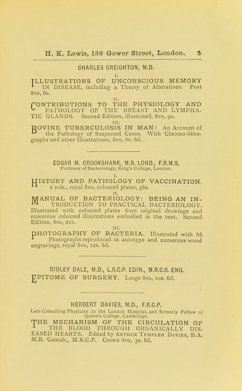 CHARLES CREIGHTON, M.D. I. ILLUSTRATIONS OF UNCONSCIOUS MEMORY IN DISEASE, including a Theory of Alteratives. Post 8vo, 6s. II. f ONTRIBUTIONS TO THE PHYSIOLOGY AND ^ PATHOLOGY OF THE BREAST AND LYMPHA- TIC GLANDS. Second Edition, illustrated, 8vo, gs. III. ■pOVINE TUBERCULOSIS IN MAN: An Account of ••^ the Pathology of Suspected Cases. With Chromo-litho- graphs and other Illustrations, 8vo, 8s. 6d. EDGAR M. CROOKSHANK, M.B. LOND., F.R.M.S. Professor of Bacteriology, King's College, London. I. LIISTORY AND PATHOLOGY OF VACCINATION. 2 vols., royal 8vo, coloured plates, 36s. II. MANUAL OF BACTERIOLOGY: BEING AN IN- TRODUCTION TO PRACTICAL BACTERIOLOGY. Illustrated with coloured plates from original drawings and numerous coloured illustrations embodied in the text. Second Edition, 8vo, 21E. III. PHOTOGRAPHY OF BACTERIA. Illustrated with 86 Photographs reproduced in autotype and numerous wood engravings, royal 8vo, 12s. 6d. E RIDLEY DALE, M.D., LR.C.P. EDIN., M.R.C.S. ENG. PITOME OF SURGERY. Large 8vo, los. 6d. HERBERT DAVIES, M.D., F.R.G.P. Late Consulting Physician to the London Hospital, and formerly Fellow of Queen's College, Cambridge. TiHE MECHANISM OF THE CIRCULATION OF A THE BLOOD THROUGH ORGANICALLY DIS- EASED HEARTS. Edited by Arthur Templer Davies, B.A. M.B. Cantab., M.R.C.P. Crown 8vo, 3s. 6d.