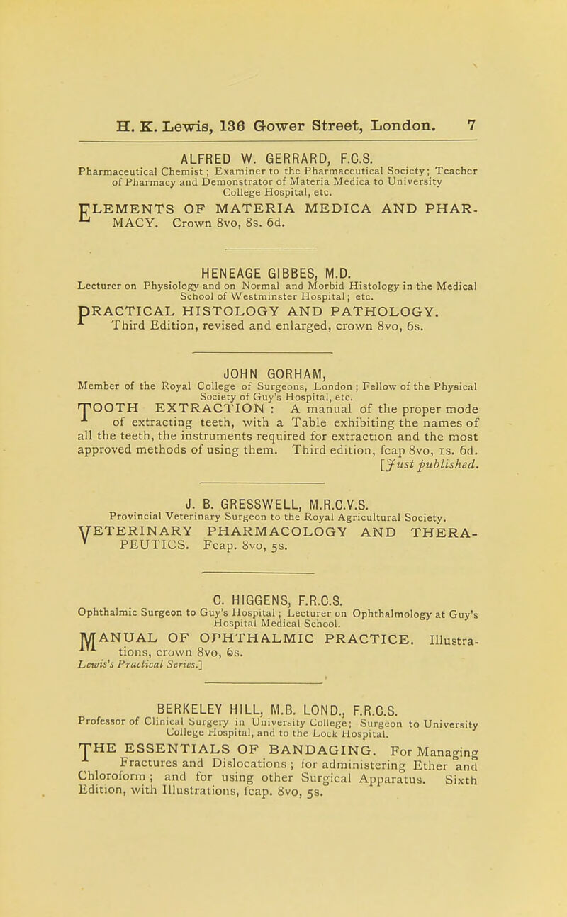 ALFRED W. GERRARD, F.C.S. Pharmaceutical Chemist; Examiner to the Pharmaceutical Society; Teacher of Pharmacy and Demonstrator of Materia Medica to University College Hospital, etc. FLEMENTS OF MATERIA MEDICA AND PHAR- ^ MACY. Crown 8vo, 8s. 6d. HENEAGE GIBBES, M.D. Lecturer on Physiology and on Normal and Morbid Histology in the Medical School of Westminster Hospital; etc. PRACTICAL HISTOLOGY AND PATHOLOGY. •*• Third Edition, revised and enlarged, crown 8vo, 6s. JOHN GORHAM, Member of the Royal College of Surgeons, London ; Fellow of the Physical Society of Guy's Hospital, etc. TTOOTH EXTRACTION : A manual of the proper mode of extracting teeth, with a Table exhibiting the names of all the teeth, the instruments required for extraction and the most approved methods of using them. Third edition, fcap 8vo, is. 6d. Ijfust published. J. B. GRESSWELL, M.R.C.V.S. Provincial Veterinary Surgeon to the Royal Agricultural Society. '■ETERINARY PHARMACOLOGY AND THERA- PEUTICS. Fcap. 8vo, 5s. C. HIGGENS, F.R.C.S. Ophthalmic Surgeon to Guy's Hospital ; Lecturer on Ophthalmology at Guy's Hospital Medical School. MANUAL OF OPHTHALMIC PRACTICE. Illustra- tions, crown 8vo, 6s. Lewis's Practical Scries.'] BERKELEY HILL, M.B. LOND., F.R.C.S. Professor of Clinical Surgery in Univeraity College; Surgeon to University College Hospital, and to the Lock Hospital. THE ESSENTIALS OF BANDAGING. For Managing Fractures and Dislocations ; lor administering Ether °and Chloroform ; and for using other Surgical Apparatus. Sixth Edition, with Illustrations, leap. 8vo, 5s.