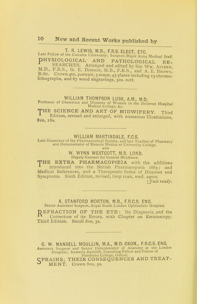 T. R. LEWIS, M.B., F.R.S. ELECT ETC Late Fellow of the Calcutta University; Surgeon-Majo'r Army Medical Staff PHYSIOLOGICAL AND PATHOLOGICAL RE- M n I^R^c ^■■'^^ed and edited by Sir Wm. Aitken, M D., F R.S., G. E. DoBsoN, M.B., F.R.S., and A. E. Brown B be. Crown 4to, portrait, 5 maps, 43 plates including 15 chromo- lithographs, and 67 wood engravings, 30s. nett. WILLIAM THOMPSON LUSK, A.M., M.D. Professor of Obstetrics and Diseases of Women in the Bel'levue Host)ital Medical College, &c. 'THE SCIENCE AND ART OF MIDWIFERY. Third Edition, revised and enlarged, with numerous Illustrations 8vo, i8s. ' WILLIAM MARTINDALE, F.C.S. Late Examiner of the Pharmaceutical Society, and late Teacher of Pharmacy and Demonstrator of Materia Medica at University College. AND W. WYNN WESTCOTT, M.B. LOND. Deputy Coroner for Central Middlesex. nPHE EXTRA PHARMACOPCEIA with the additions introduced into the British Pharmacopoeia 1885 ; and Medical References, and a Therapeutic Index of Diseases and Symptoms. Sixth Edition, revised, limp roan, med. 24mo. lynst ready. A. STANFORD MORTON, M.B., F.R.G.S. ENG. Senior Assistant Surgeon, Royal South London Ophthalmic Hospital. DEFRACTION OF THE EYE: Its Diagnosis, and the Correction of its Errors, with Chapter on Keratoscopy. Third Edition. Small 8vo, 3s. C. W. MANSELL MOULLIN, M.A., M.D. OXON., F.R.C.S. ENG. Assistant Surgeon and Senior Demonstrator of Anatomy at the London Hospital; formerly Radclifle Travelling Fellow and Fellow of Pembroke College, Oxford. CPRAINS; THEIR CONSEQUENCES AND TREAT- ''^ MENT. Crown Bvo, 5s.