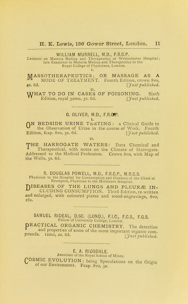 WILLIAM MURRELL, M.D., F.R.C.P. Lecturer on Materia Medica and Therapeutics at Westminster Hospital; late Examiner in Materia Medica and Therapeutics to the Royal College of Physicians, London. I. jWASSOTHERAPEUTICS; OR MASSAGE AS A MODE OF TREATMENT. Fourth Edition, crown 8vo, 4s. 6d. [jfust published. II. WHAT TO DO IN CASES OF POISONING. Sixth Edition, royal 32mo, 3s. 6d. [jfust published. G. OLIVER, M.D., F.R.WP. I. rjN BEDSIDE URINE TESTING : a Clinical Guide to the Observation of Urine in the course of Work. Fourth Edition, fcap. 8vo, 3s. 6d. [Just published. II. fTHE HARROGATE WATERS: Data Chemical and Therapeutical, with notes on the Climate of Harrogate. Addressed to the iVIedical Profession. Crown 8vo, with Map of the Wells, 3s. 6d. R. DOUGLAS POWELL, iVl.D., F.R.C.P., M.R.C.S. Physician to the Hospital for Consumption and Diseases of the Chest at Brompton, Physician to the Middlesex Hospital. niSEASES OF THE LUNGS AND PLEURAE IN- ^ CLUDING CONSUMPTION. Third Edition, re-written and enlarged, with coloured plates and wood-engravino-s, Svo, i6s. ° SAMUEL RIDEAL, D.SG. (LOND.), F.i.C., F.C.S., F.G.S. Fellow of University College, London. PRACTICAL ORGANIC CHEMISTRY. The detection and properties of some of the more important organic com- pounds. i2mo, 2S. 6d. ljust published. E. A. RiOSDALE. Associate of the Royal School of Mines. QOSMIC EVOLUTION: being Speculations on the Origin ot our Environment. Fcap. Svo, 3s.