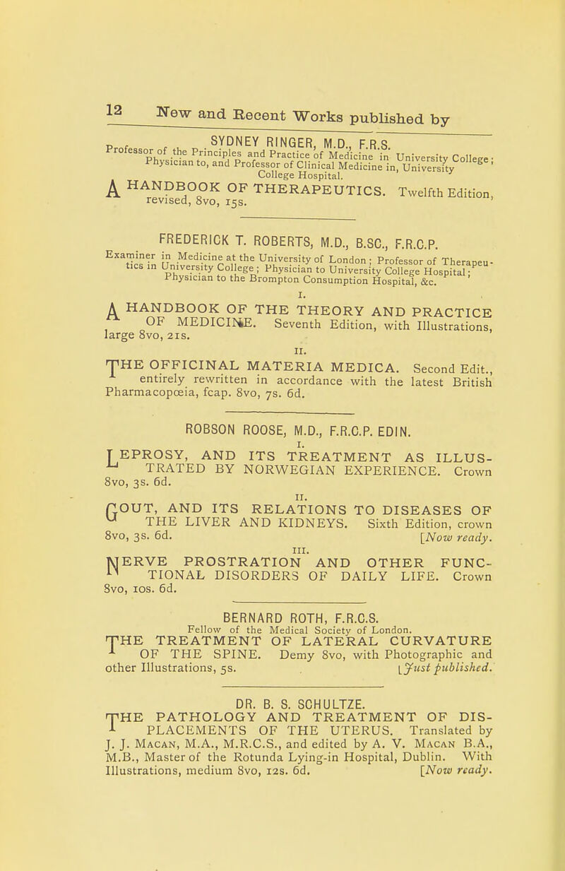 Prnf . u X, SYDNEY RINGER, M.D., F.R.S. Professor of the Principles and Practice of Medicine in University College • Physician to, and Professor of Clinical Medicine in, UnShy ^ ' College Hospital. ^ HANDBOOK OF THERAPEUTICS. Twelfth Edition, revised, 8vo, 15s. FREDERICK T. ROBERTS, M.D., B.SC, F.R.C.P. ^''^Ucsln uJt!r'-f''%V^^ University of London; Professor of Therapeu- tics in University College ; Physician to University College Hospital; Physician to the Brompton Consumption Hospital, &c. I. A HANDBOOK OF THE THEORY AND PRACTICE OF MEDICI^4E. Seventh Edition, with Illustrations, large 8vo, 21s. II. THHE OFFICINAL MATERIA MEDICA. Second Edit., entirely rewritten in accordance with the latest British Pharmacopoeia, fcap. 8vo, 7s. 6d. ROBSON ROOSE, M.D., F.R.C.P. EDIN. I. ] EPROSY, AND ITS TREATMENT AS ILLUS- TRATED BY NORWEGIAN EXPERIENCE. Crown 8vo, 3s. 6d. II. POUT, AND ITS RELATIONS TO DISEASES OF THE LIVER AND KIDNEYS. Sixth Edition, crown Svo, 3s. 6d. \_Now ready. HI. lyjERVE PROSTRATION AND OTHER FUNC- '■^ TIONAL DISORDERS OF DAILY LIFE, Crown Svo, los. 6d. BERNARD ROTH, F.R.C.S. Fellow of the Medical Society of London. HTHE TREATMENT OF LATERAL CURVATURE OF THE SPINE. Demy Svo, with Photographic and other Illustrations, 5s. lyust published. DR. B. 8. SCHULTZE. rpHE PATHOLOGY AND TREATMENT OF DIS- ■l PLACEMENTS OF THE UTERUS. Translated by J. J. Macan, M.A., M.R.C.S., and edited by A. V. Macan B.A., M.B., Master of the Rotunda Lying-in Hospital, Dublin. With Illustrations, medium Svo, 12s. 6d, INoui ready.