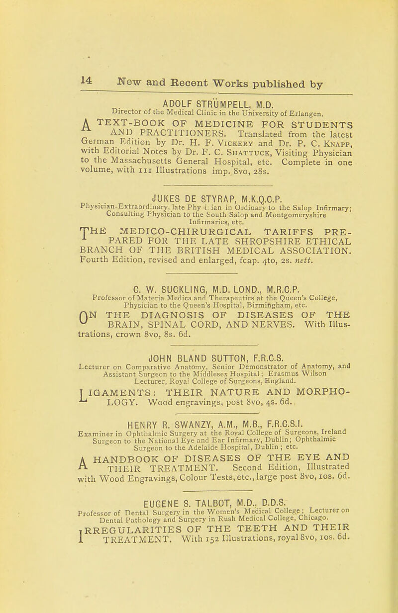 ADOLF STRUMPELL, M.D. Director of the Medical Clinic in the University of Erlangen. A TEXT-BOOK OF MEDICINE FOR STUDENTS AND PRACTITIONERS. Translated from the latest German Edition by Dr. H. F. Vickery and Dr. P. C. Knapp, with Editorial Notes by Dr. F. C. Shattuck, Visiting Physician to the Massachusetts General Hospital, etc. Complete in one volume, with iii Illustrations imp. 8vo, 28s. JUKES DE STYRAP, M.K.Q.C.P. Physician-Extraordinary, late Phy i ian in Ordinary to the Salop Infirmary; Consulting Physician to the ijouth Salop and Montgomeryshire Infirmaries, etc. THE MEDICO-CHIRURGICAL TARIFFS PRE- ^ PARED FOR THE LATE SHROPSHIRE ETHICAL BRANCH OF THE BRITISH MEDICAL ASSOCIATION. Fourth Edition, revised and enlarged, fcap. 410, 2S. nett. C. W. SUCKLING, M.D. LOND., M.R.C.P. Professor of Materia Medica and Therapeutics at the Queen's College, Physician to the Queen's Hospital, Birmiftgham, etc. r\N THE DIAGNOSIS OF DISEASES OF THE BRAIN, SPINAL CORD, AND NERVES. With Illus- trations, crown Svo, 8s. 6d. JOHN BLAND SUTTON, F.R.C.S. Lecturer on Comparative Anatomy, Senior Demonstrator of Anatomy, and Assistant Surgeon to the Middlesex Hospital; Erasmus Wilson Lecturer, Royar College of Surgeons, England. T IGAMENTS: THEIR NATURE AND MORPHO- LOGY. Wood engravings, post Svo, 4s. 6d. HENRY R. SWANZY, A.M., M.B., F.R.C.S.I. Examiner in Ophthalmic Surgery at the Royal College of Surgeons, Ireland Surgeon to the National Eye and Ear Infirmary, Dublin; Ophthalmic Surgeon to the Adelaide Hospital, Dublin ; etc. HANDBOOK OF DISEASES OF THE EYE AND THEIR TREATMENT. Second Edition, Illustrated with Wood Engravings, Colour Tests, etc., large post Svo, los. 6d. A EUGENE S. TALBOT, M.D., D.D.S. Professor of Dental Surgery in the Women's Medical College ; Lecturer on Dental Pathology and Surgery in Rush Medical College, Chicago. IRREGULARITIES OF THE TEETH AND THEIR 1 TREATMENT. With 152 Illustrations, royal 8vo, los. 6d.
