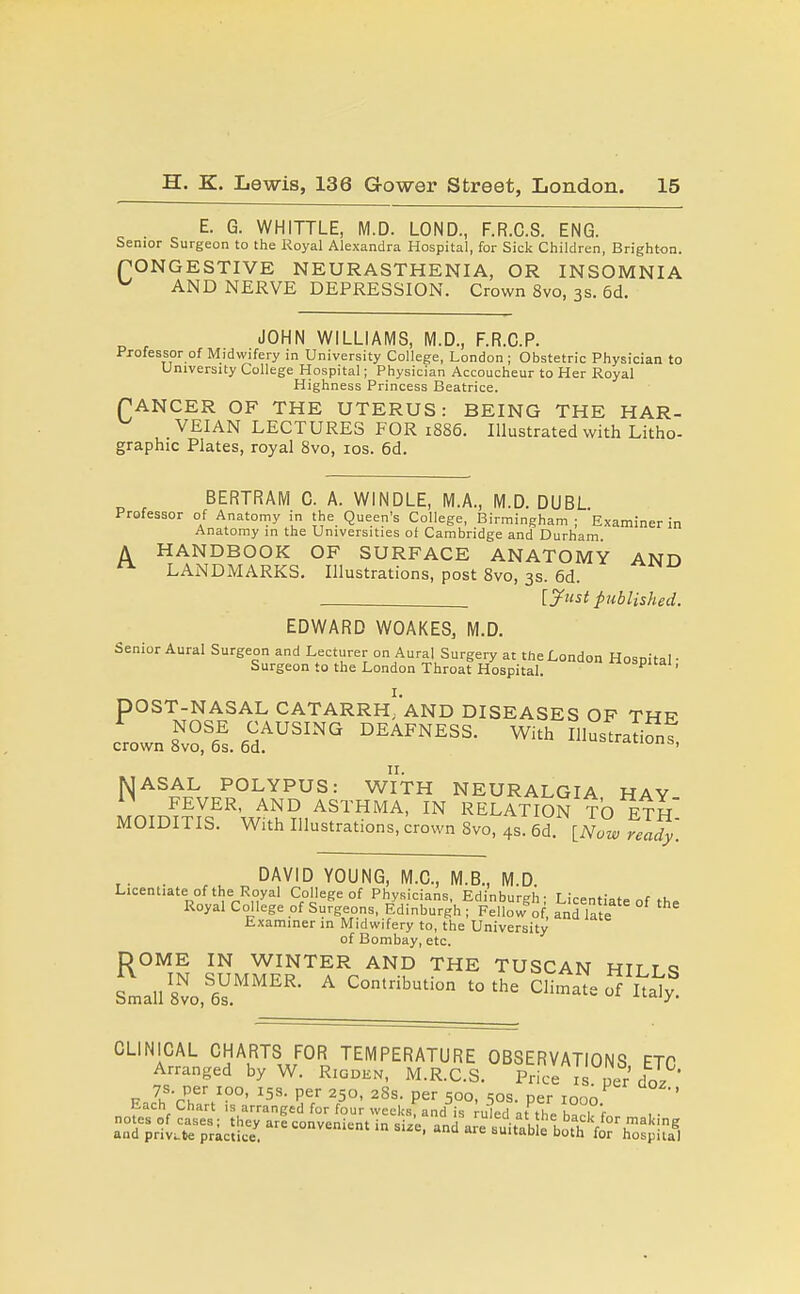 E. G. WHITTLE, M.D. LOND., F.R.C.S. ENG. Senior Surgeon to the Royal Alexandra Hospital, for Sick Children, Brighton. (CONGESTIVE NEURASTHENIA, OR INSOMNIA AND NERVE DEPRESSION. Crown 8vo, 3s. 5d. JOHN WILLIAMS, M.D., F.R.C.P. Professor of Midwifery in University College, London ; Obstetric Physician to University College Hospital; Physician Accoucheur to Her Royal Highness Princess Beatrice. TANCER OF THE UTERUS: BEING THE HAR- VEIAN LECTURES FOR 1886. Illustrated with Litho- graphic Plates, royal 8vo, los. 6d. BERTRAM 0. A. WINDLE, M.A., M.D. DUBL Professor of Anatomy in the Queen's College, Birmingham; Examiner in Anatomy in the Universities of Cambridge and Durham. A HANDBOOK OF SURFACE ANATOMY ANH LANDMARKS. Illustrations, post 8vo, 3s. 6d. . [^ust published. EDWARD WOAKES, M.D. Senior Aural Surgeon and Lecturer on Aural Surgery at the London Hosnital- Surgeon to the London Throat Hospital. ■'spicai, I. pOST-NASAL CATARRH; AND DISEASES OF THR Ljzi^''''' ^'^ MASAL POLYPUS: WITH NEURALGIA HAY FEVER, AND ASTHMA, IN RELATION TO ETH MOIDITIS. With Illustrations, crown 8vo, 4s. 6d [Now felfy'. . DAVID YOUNG, M.C., M.B., M.D Licentiate of the Royal College of Physicians, Edinburgh- Licentiate nf m» Royal College of Surgeons, Edinburgh ; Fello«f of, ai^d late bxaminer in Midwifery to, the University of Bombay, etc. DOME IN WINTER AND THE TUSCAN HILT q Small 8vo,^6V.^''''^''' Climate o Italy CLINICAL CHARTS FOR TEMPERATURE OBSERVATIONS ETP Arranged by W. Rigden, M.R.C.S. Price i . per doz FJh'rl^\'°°' per 250, 28s. per 500, 50s. per 1000 ' Each Chart is arranged for four week-s, and is ruled at th^ hi^t r notes of cases; they are convenient in size, and are iuitab e h^fh'V°'J^''!g and priVLte practice. tuitabie both for hospital