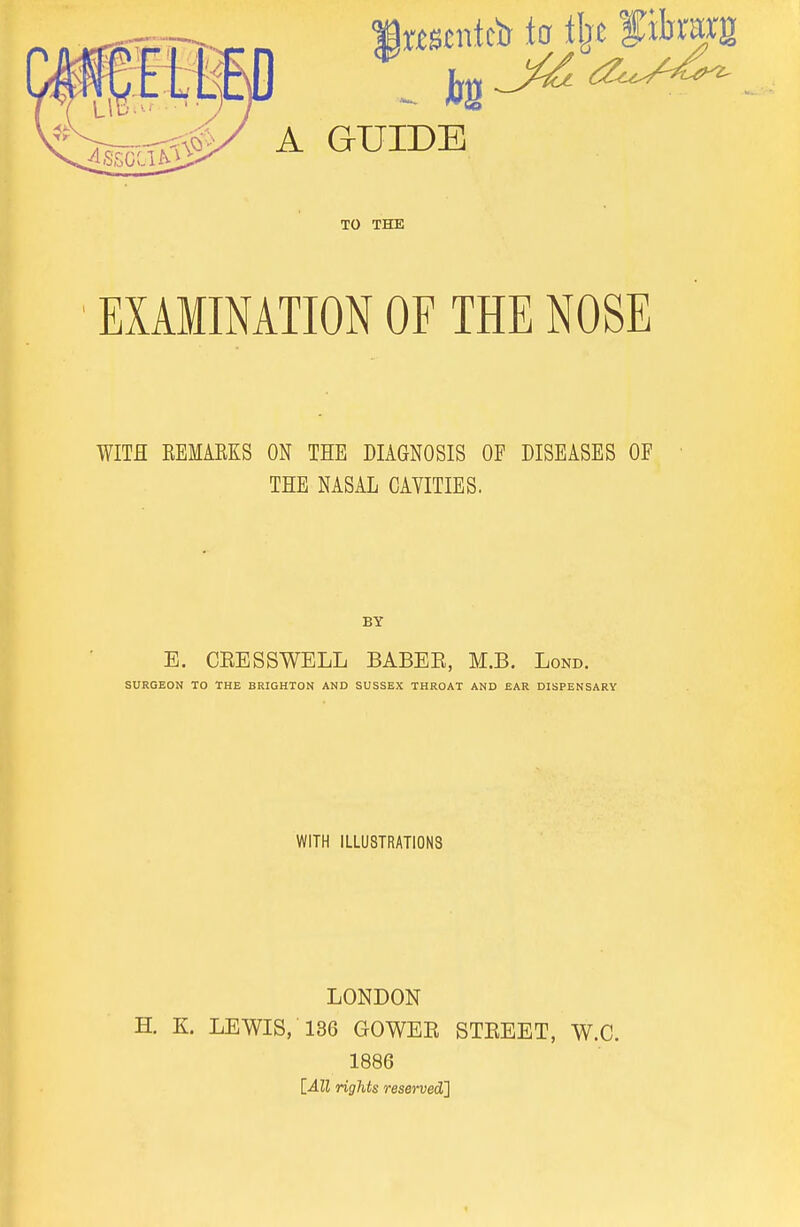 A GUIDE TO THE EXAMINATION OF THE NOSE WITH EEMAEKS ON THE DIAGNOSIS OF DISEASES OF THE NASAL CAVITIES. BY E. CEESSWELL BABEE, M.B. Lond. SURGEON TO THE BRIGHTON AND SUSSEX THROAT AND EAR DISPENSARY WITH ILLUSTRATIONS LONDON H. K. LEWIS, 136 GOWEE STEEET, W.C. 1886 [ilZl rigMs resemdt]