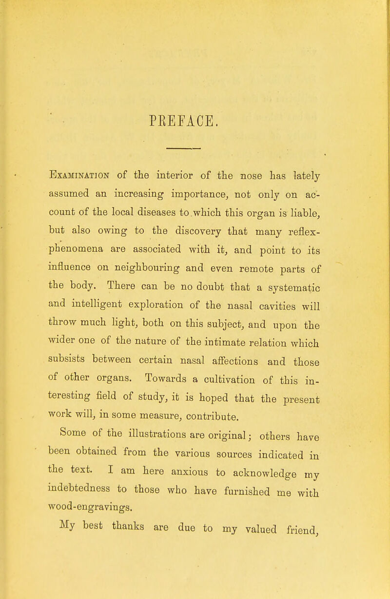 PKEFACE. Examination of the interior of the nose has lately assumed an increasing importance^ not only on ac- count of the local diseases to .which this organ is liable, but also owing to the discovery that many reflex- phenomena are associated with it, and point to its influence on neighbouring and even remote parts of the body. There can be no doubt that a systematic and intelligent exploration of the nasal cavities will throw much light, both on this subject, and upon the wider one of the nature of the intimate relation which subsists between certain nasal afiections and those of other organs. Towards a cultivation of this in- teresting field of study, it is hoped that the present work will, in some measure, contribute. Some of the illustrations are original; others have been obtained from the various sources indicated in the text. I am here anxious to acknowledge my indebtedness to those who have furnished me with wood-engravings. My best thanks are due to my valued friend,
