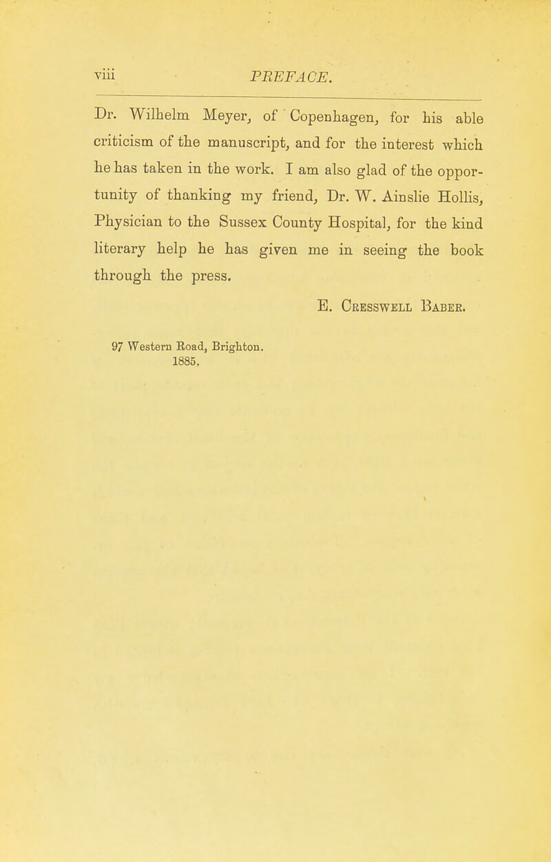 Dr. Wilhelm Meyer, of' Copenhagen, for his able criticism of the manuscript, and for the interest which he has taken in the work. I am also glad of the oppor- tunity of thanking my friend. Dr. W. Ainslie HolKs, Physician to the Sussex County Hospital, for the kind literary help he has given me in seeing the book through the press. E. Cresswell Babee. 97 Western Road, Brighton. 1885.