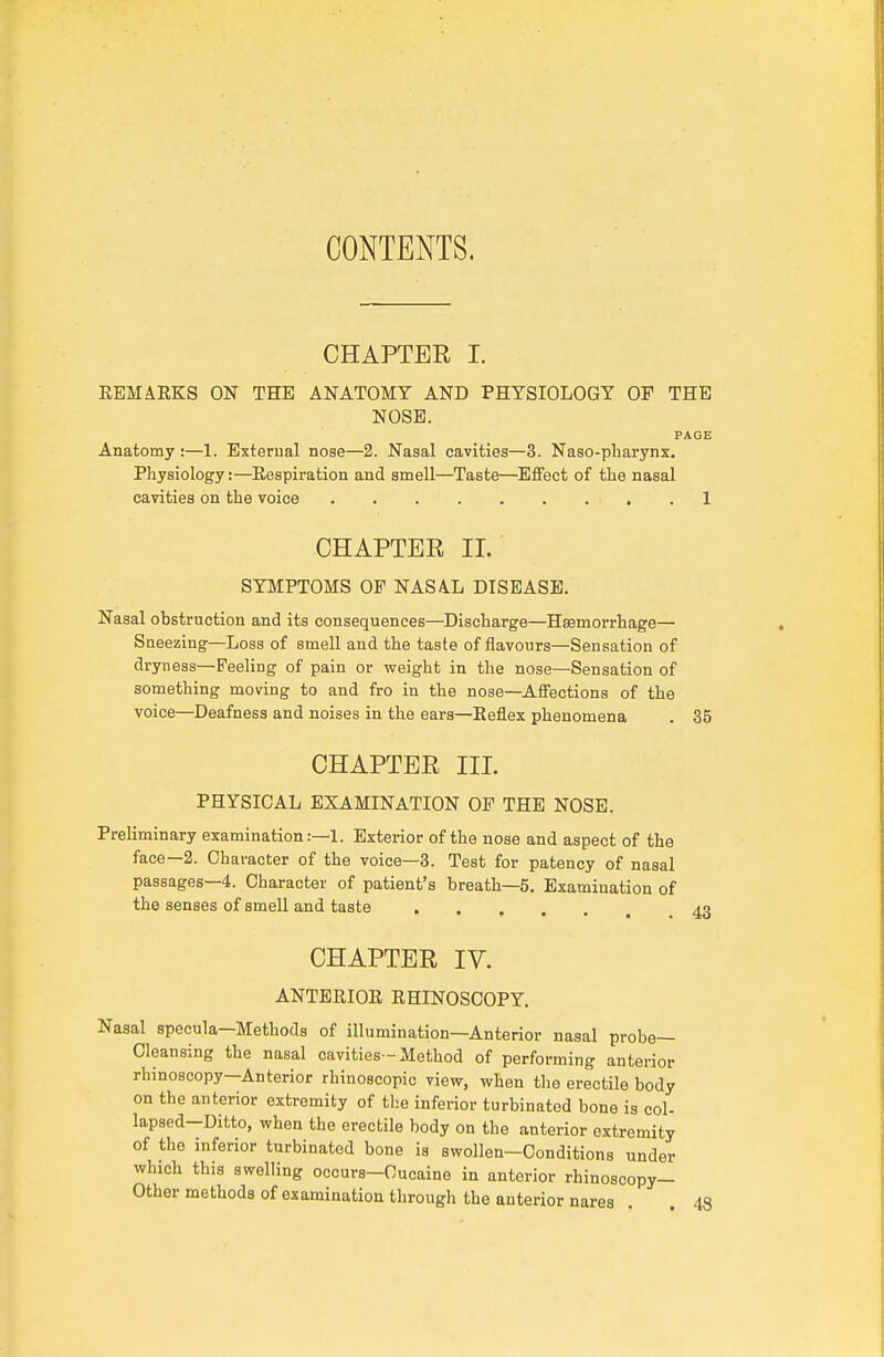 CONTENTS. CHAPTER I. EEMAKKS ON THE ANATOMY AND PHYSIOLOGY OF THE NOSE. PAGE Anatomy :—1. External nose—2. Nasal cavities—3. Naso-pbarynx, Physiology:—Eespiration and smell—Taste—Effect of the nasal cavities on the voice 1 CHAPTER 11. SYMPTOMS OF NASA.L DISEASE. Nasal obstruction and its consequences—Discharge—Hemorrhage— Sneezing—Loss of smell and the taste of flavours—Sensation of dryness—Feeling of pain or weight in the nose—Sensation of something moving to and fro in the nose—Affections of the voice—Deafness and noises in the ears—Eeflex phenomena . 35 CHAPTER III. PHYSICAL EXAMINATION OF THE NOSE. Preliminary examination:—1. Exterior of the nose and aspect of the face—2. Character of the voice—3. Test for patency of nasal passages—4. Character of patient's breath—5, Examination of the senses of smell and taste CHAPTER IV. ANTERIOR RHINOSCOPY. Nasal specula—Methods of illumination—Anterior nasal probe- Cleansing the nasal cavities-Method of performing anterior rhinoscopy-Anterior rhinoscopic view, when the erectile body on the anterior extremity of the inferior turbinated bone is col- lapsed-Ditto, when the erectile body on the anterior extremity of the inferior turbinated bone is swollen—Conditions under which this swelling occurs-Oucaine in anterior rhinoacopy- Other methods of examination through the anterior nares