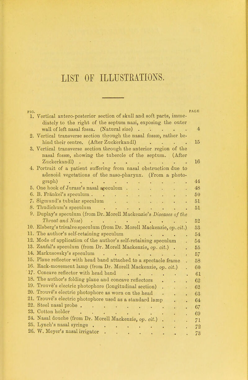 LIST OF ILLUSTRATIONS. FIG. _ PAGE 1. Vertical atitero-posterior section of skull and soft parts, imme- diately to the right of the septum nasi, exposing the outer wall of left nasal fossa. (Natural size) 4 2. Vertical transverse section through the nasal fossae, rather be- hind their centre. (After Zuck'erkandl) .... 15 3. Vertical transverse section through the anterior region of the nasal fossae, showing the tubercle of the septum. (After Zuckerkandl) 16 4. Portrait of a patient suffering from nasal obstruction due to adenoid vegetations of the naso-pharynx. (From a photo- graph) 44 5. One hook of Jurasz'a nasal speculum 48 6. B. Frankel's speculum 50 7. Sigmund's tubular speculum . . . . . . .51 8. Thudichum's speculum 51 9. Duplay's speculum (from Dr. Morell Mackenzie's Diseases of the Throat and Nose) 52 10. Elsberg's trivalve speculum (from Dr. Morell Mackenzie, op. cit.) 53 11. The author's self-retaining speculum 54 12. Mode of application of the author's self-retaining speculum . 54 13. Zaufal's speculum (from Dr. Morell Mackenzie, op. cit.) . . 55 14. Markusovsky's speculum 57 15. Plane reflector with head band attached to a spectacle frame . 58 16. Eack-movement lamp (from Dr. Morell Mackenzie, op. cit.) . 60 17- Concave reflector with head band 61 18. The author's folding plane and concave reflectors ... 62 19. Trouv6's electric photophore (longitudinal section) . . .62 20. Trouve's electric photophore as worn on the head ... 63 21. Trouve's electric photophore used as a standard lamp . . 64 22. Steel nasal probe 23. Cotton holder gg 24. Nasal douche (from Dr. Morell Mackenzie, op. cit.) , . . 7L 25. Lynch's nasal syringe 26. W. Meyer's nasal iiTigator 73