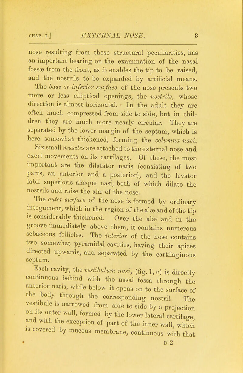 nose resulting- from these structural peculiarities, has an important bearing on the examination of the nasal foss^ from the front, as it enables the tip to be raised, and the nostrils to be expanded by artificial means. The base or inferior surface of the nose presents two more or less elliptical openings, the nostrils, whose direction is almost horizontal. • In the adult they are often much compressed from side to side, but in chil- dren they are much more nearly circular. They are separated by the lower margin of the septum, which is here somewhat thickened, forming the columna nasi. Six small muscles are attached to the external nose and exert movements on its cartilages. Of these, the most important are the dilatator naris (consisting of two parts, an anterior and a posterior), and the levator labii superioris alsque nasi, both of which dilate the nostrils and raise the alse of the nose. The outer surface of the nose is formed by ordinary integument, which in the region of the alaa and of the tip is considerably thickened. Over the alse and in the groove immediately above them, it contains numerous sebaceous follicles. The interior of the nose contains two somewhat pyramidal cavities, having their apices directed upwards, and separated by the cartilaginous septum. Each cavity, the vestibulum nasi, (fig. 1, a) is directly continuous behind with the nasal fossa through the anterior nans, while below it opens on to the surface of the body through the corresponding nostril. The vestibule IS narrowed from side to side by a projection on Its outer wall, formed by the lower lateral cartilage and with the exception of part of the inner wall, whfch IS covered by mucous membrane, continuous with that E 2