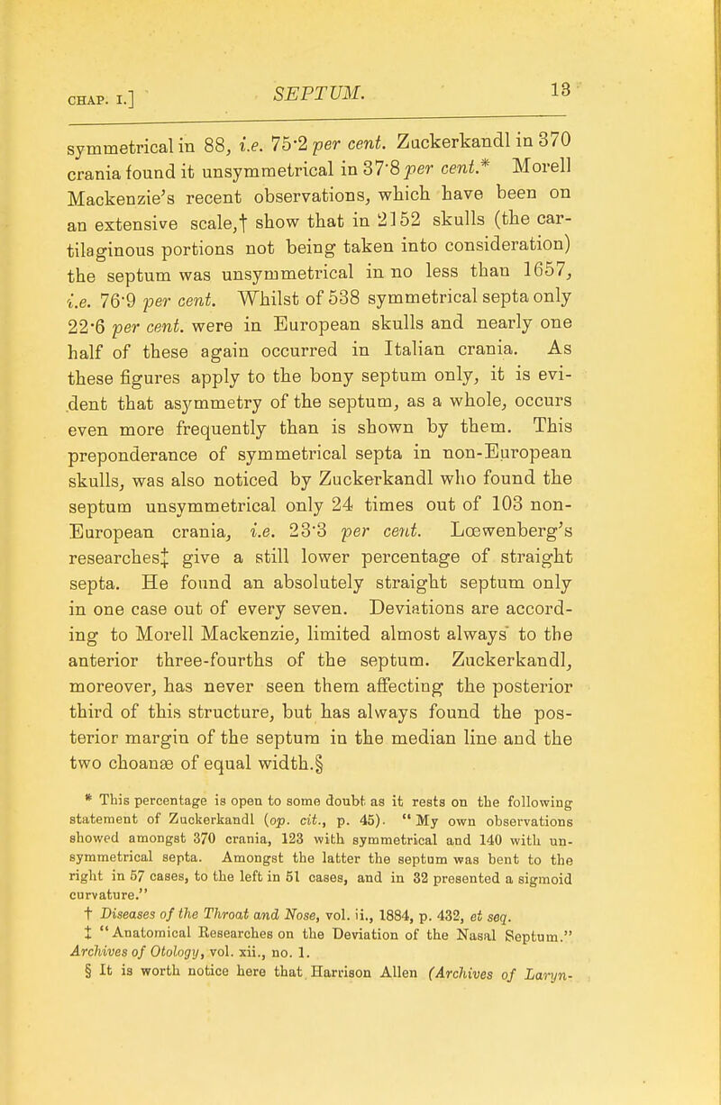 symmetrical in 88, i.e. 7b-2 per cent. Zackerkandl in 370 crania found it unsymraetrical in 37-8per cent* Morell Mackenzie's recent observations, which have been on an extensive scale,t show that in 2152 skulls (the car- tilaginous portions not being taken into consideration) the septum was unsymmetrical in no less than 1657, i.e. 76-9 per cent. Whilst of 538 symmetrical septa only 22*6 per cent, were in European skulls and nearly one half of these again occurred in Italian crania. As these figures apply to the bony septum only, it is evi- .dent that asymmetry of the septum, as a whole, occurs even more frequently than is shown by them. This preponderance of symmetrical septa in non-European skulls, was also noticed by Zuckerkandl who found the septum unsymmetrical only 24 times out of 103 non- European crania, i.e. 233 per cent. Loewenberg's researches;}: give a still lower percentage of straight septa. He found an absolutely straight septum only in one case out of every seven. Deviations are accord- ing to Morell Mackenzie, limited almost always to the anterior three-fourths of the septum. Zuckerkandl, moreover, has never seen them affecting the posterior third of this structure, but has always found the pos- terior margin of the septum in the median line and the two choanss of equal width.§ * This percentage is open to some doubt as it rests on the following statement of Zuckerkandl (op. cit., p. 45). My own observations showed amongst 370 crania, 123 with symmetrical and 140 with un- symmetrical septa. Amongst the latter the septum was bent to the right in 67 cases, to the left in 51 cases, and in 32 presented a sigmoid curvature. t Diseases of the Throat and Nose, vol. ii., 1884, p. 432, et seq. t Anatomical Researches on the Deviation of the Nasal Septum. Archives of Otology, vol. xii., no. 1. § It is worth notice here that. Harrison Allen (Archives of Lar^jn-