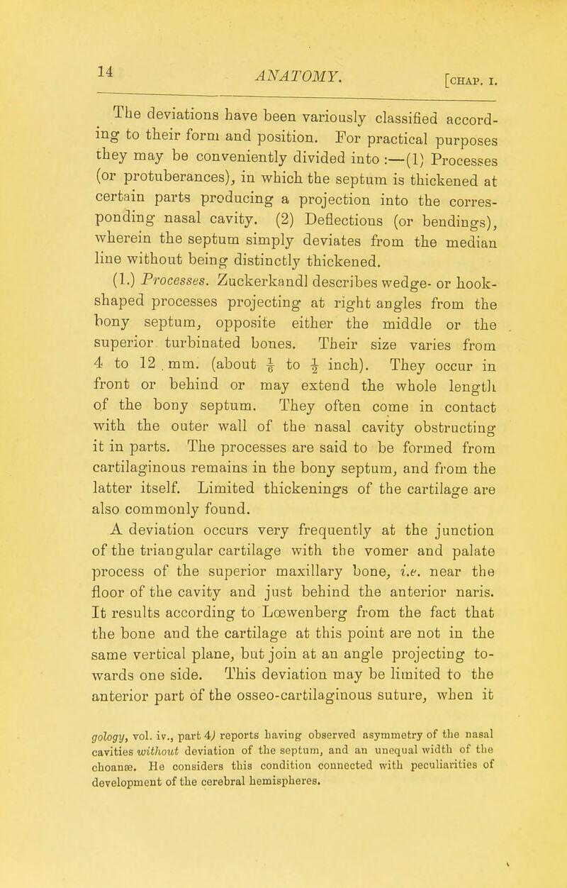 [chap, I. The deviations have been variously classified accord- ing to their form and position. For practical purposes they may be conveniently divided into :—(1) Processes (or protuberances), in whicb the septum is thickened at certain parts producing a projection into the corres- ponding nasal cavity. (2) Deflections (or bendings), wherein the septum simply deviates from tbe median line without being distinctly thickened. (1.) Pi ocesses. Zuckerkandl describes wedge- or liook- shaped processes projecting at right angles from the bony septum, opposite either the middle or the superior turbinated bones. Their size varies from 4 to 12. mm. (about i to ^ inch). They occur in front or behind or may extend the whole length of the bony septum. They often come in contact with the outer wall of the nasal cavity obstructing it in parts. The processes are said to be formed from cartilaginous remains in the bony septum, and from the latter itself Limited thickenings of the cartilage are also commonly found. A deviation occurs very frequently at the junction of the triangular cartilage with the vomer and palate process of the superior maxillary bone, i.e. near the floor of the cavity and just behind the anterior naris. It results according to Loewenberg from the fact that the bone and the cartilage at this point are not in the same vertical plane, but join at an angle projecting to- wards one side. This deviation may be limited to the anterior part of the osseo-cartilaginous suture, when it gology, vol. iv., part 4>) reports having observed asymmetry of the nasal cavities without deviation of the septum, and an unequal width of the choanoe. He considers this condition connected with peculiarities of development of the cerebral hemispheres.