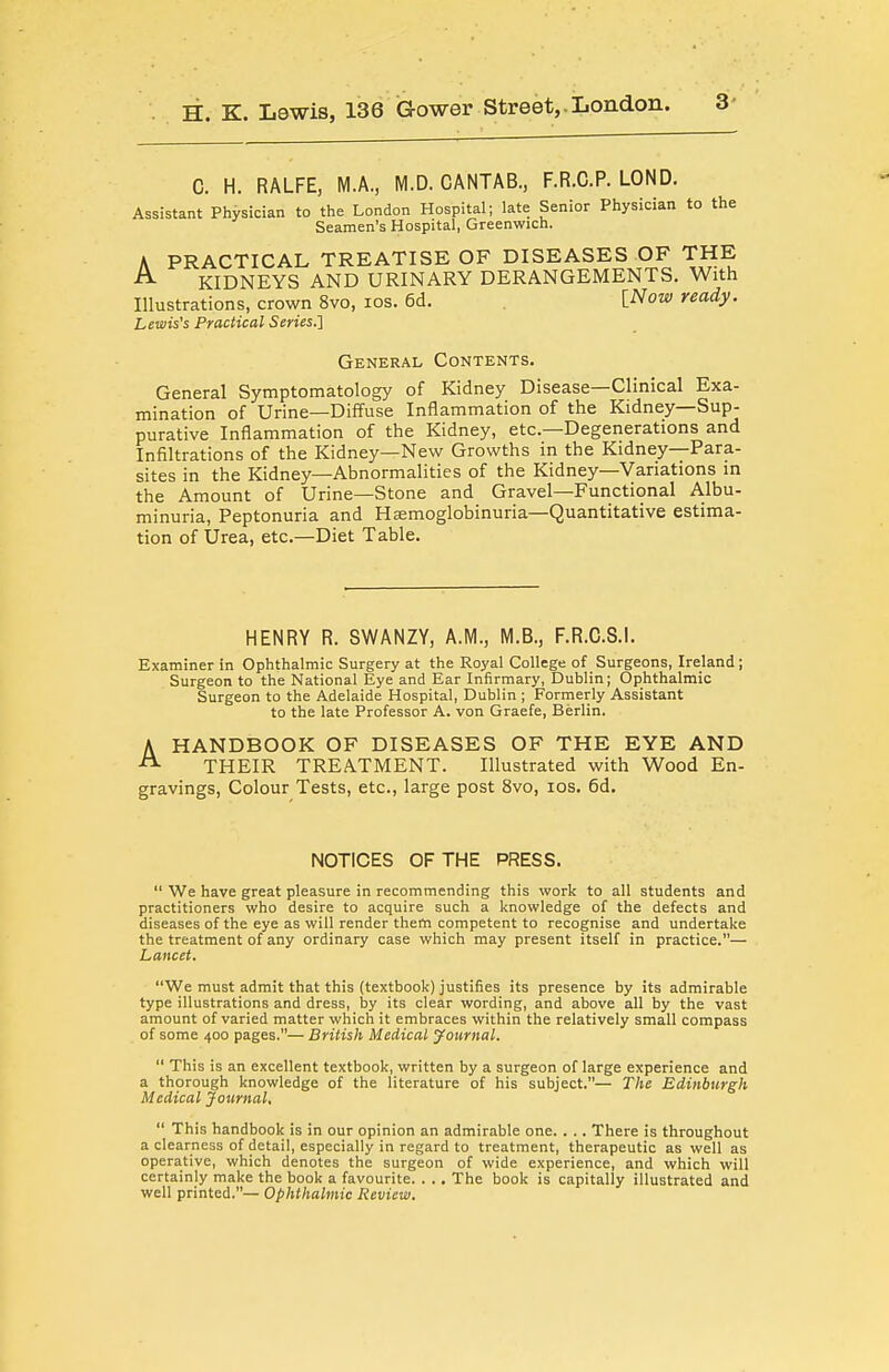 H. K. Lewis, 136 Gower Street,.London. C. H. RALFE, M.A., M.D. CANTAB., F.R.C.P. LOND. Assistant Physician to the London Hospital; late Senior Physician to the Seamen's Hospital, Greenwich. A PRACTICAL TREATISE OF DISEASES OF THE ^ KIDNEYS AND URINARY DERANGEMENTS. With Illustrations, crown 8vo, los. 6d. INow ready. Lewis's Practical Series.] General Contents. General Symptomatology of Kidney Disease—Clinical Exa- mination of Urine—Diffuse Inflammation of the Kidney—Sup- purative Inflammation of the Kidney, etc.—Degenerations and Infiltrations of the Kidney—New Growths in the Kidney—Para- sites in the Kidney—Abnormalities of the Kidney—Variations in the Amount of Urine—Stone and Gravel—Functional Albu- minuria, Peptonuria and Hsemoglobinuria—Quantitative estima- tion of Urea, etc.—Diet Table. HENRY R. SWANZY, A.M., M.B., F.R.C.S.I. Examiner in Ophthalmic Surgery at the Royal College of Surgeons, Ireland; Surgeon to the National Eye and Ear Infirmary, Dublin; Ophthalmic Surgeon to the Adelaide Hospital, Dublin ; Formerly Assistant to the late Professor A. von Graefe, Berlin. HANDBOOK OF DISEASES OF THE EYE AND THEIR TREATMENT. Illustrated with Wood En- gravings, Colour Tests, etc., large post 8vo, los. 6d. NOTICES OF THE PRESS.  We have great pleasure in recommending this work to all students and practitioners who desire to acquire such a knowledge of the defects and diseases of the eye as will render them competent to recognise and undertake the treatment of any ordinary case which may present itself in practice.— Lancet. We must admit that this (textbook) justifies its presence by its admirable type illustrations and dress, by its clear wording, and above all by the vast amount of varied matter which it embraces within the relatively small compass of some 400 pages.— British Medical journal.  This is an excellent textbook, written by a surgeon of large experience and a thorough knowledge of the literature of his subject.— The Edinburgh Medical Journal,  This handbook is in our opinion an admirable one. . .. There is throughout a clearness of detail, especially in regard to treatment, therapeutic as well as operative, which denotes the surgeon of wide experience, and which will certainly make the book a favourite. . . . The book is capitally illustrated and well printed.— Ophthalmic Review.