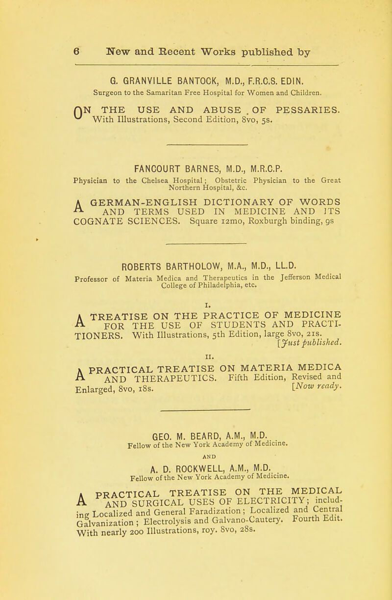 0 G. GRANVILLE BANTOCK, M.D., F.R.C.S. EDIN. Surgeon to the Samaritan Free Hospital for Women and Children. N THE USE AND ABUSE . OF PESSARIES. With Illustrations, Second Edition, 8vo, 5s. FANCOURT BARNES, M.D., M.R.C.P. Physician to the Chelsea Hospital; Obstetric Physician to the Great Northern Hospital, &c. AGERMAN-ENGLISH DICTIONARY OF WORDS AND TERMS USED IN MEDICINE AND ITS COGNATE SCIENCES. Square i2mo, Roxburgh binding, gs ROBERTS BARTHOLOW, M.A., M.D., LLD. Professor of Materia Medica and Therapeutics in the Jefferson Medical College of Philadelphia, etc. I. A TREATISE ON THE PRACTICE OF MEDICINE A FOR THE USE OF STUDENTS AND PRACTI- TIONERS. With Illustrations, 5th Edition, large 8vo, 21s. [y^ust published. II. \ PRACTICAL TREATISE ON MATERIA MEDICA AND THERAPEUTICS. Fifth Edition, Revised and Enlarged, 8vo, iSs. i^ow ready. GEO. M. BEARD, A.M., M.D. Fellow of the New York Academy of Medicine. AND A. D. ROCKWELL, A.M., M.D. Fellow of the New York Academy of Medicine. A PRACTICAL TREATISE ON THE MEDICAL A AND SURGICAL USES OF ELECTRICITY; includ- ing Localized and General Faradization ; Localized and Central Galvanization ; Electrolysis and Galvano-Cautery. Fourth Edit. With nearly 200 Illustrations, roy. Svo, 28s.