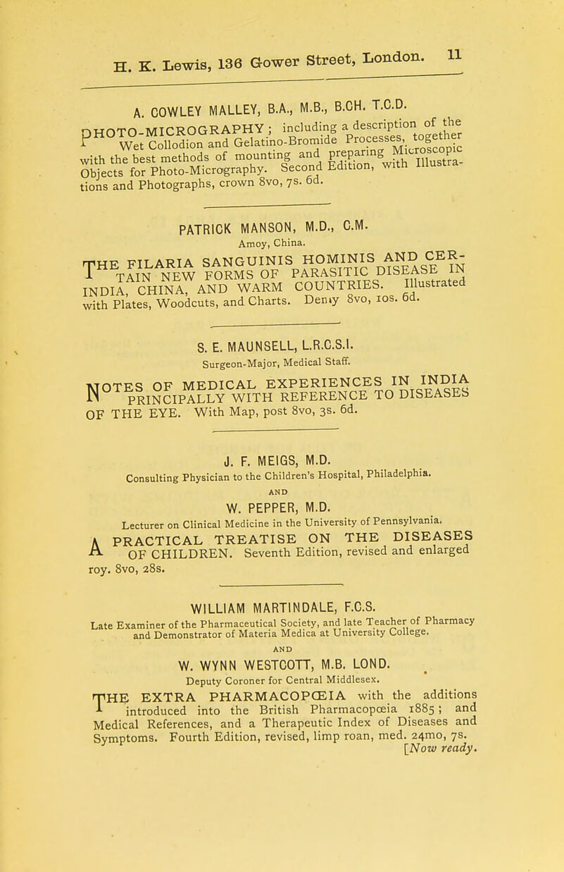 A. COWLEY MALLEY, B.A., M.B., B.CH. T.C.D. ^worn MICROGRAPHY: including a description of the P Wet CoSi??and Gelati'no-Bromide P-cesses together with the best methods of mounting and Fepanng Micro^^^^^^^^ Sweets for Photo-Micrography. Second Edition, with Illustra tions and Photographs, crown 8vo, ys. 6d. PATRICK MANSON, M.D., CM. Amoy, China. THE FILARIA SANGUINIS HOMINIS AND^^^^ i TAIN NEW FORMS OF PARASITIC DISEAbt. UN INDlIrCHINA, AND WARM COUNTRIES. Illustrated with Plates, Woodcuts, and Charts. Den.y 8vo, ids. 6d. S. E. MAUNSELL, LR.C.S.l. Surgeon-Major, Medical Staff. MOTES OF MEDICAL EXPERIENCES IN INDIA jN PRINCIPALLY WITH REFERENCE TO DISEASES OF THE EYE. With Map, post 8vo, 3s. 6d. J. F. MEIGS, M.D. Consulting Physician to the Children's Hospital, Philadelphia. AND W. PEPPER, M.D. Lecturer on Clinical Medicine in the University of Pennsylvania. A PRACTICAL TREATISE ON THE DISEASES OF CHILDREN. Seventh Edition, revised and enlarged roy. Svo, 28s. WILLIAM MARTINDALE, F.C.S. Late Examiner of the Pharmaceutical Society, and late Teacher of Pharmacy and Demonstrator of Materia Medica at University College. AND W. WYNN WESTCOTT, M.B. LOND. Deputy Coroner for Central Middlesex. THE EXTRA PHARMACOPCEIA with the additions introduced into the British Pharmacopoeia 1885 ; and Medical References, and a Therapeutic Index of Diseases and Symptoms. Fourth Edition, revised, limp roan, med. 24mo, 7s. [Now ready.