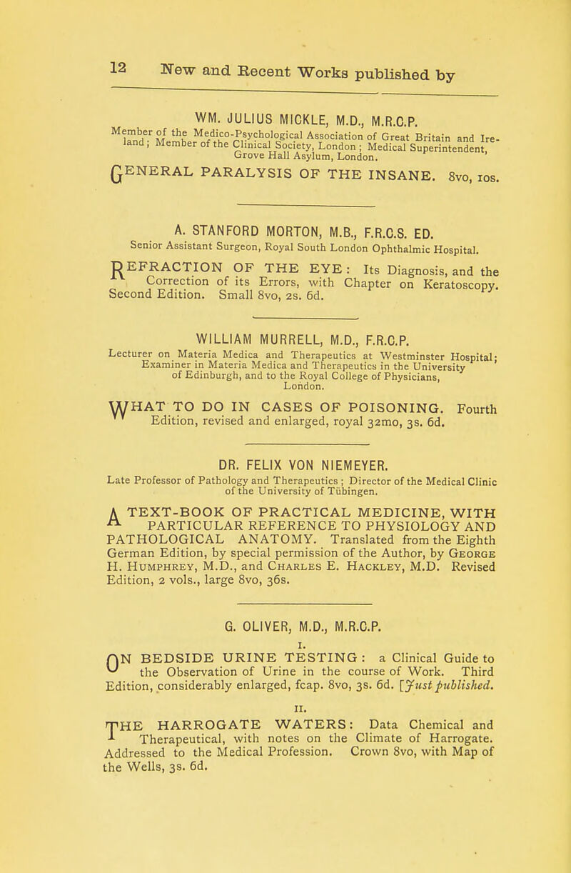 WM. JULIUS MICKLE, M.D., M.R.C.P. ^ ifnn M ^^u Medico-Psychological Association of Great Britain and Ire- land ; Member of the Chnical Society, London ; Medical Superintendent, Grove Hall Asylum, London. QENERAL PARALYSIS OF THE INSANE. 8vo, los. A. STANFORD MORTON, M.B., F.R.G.S. ED. Senior Assistant Surgeon, Royal South London Ophthalmic Hospital. D EFRACTION OF THE EYE : Its Diagnosis, and the Correction of its Errors, with Chapter on Keratoscopy. Second Edition. Small 8vo, 2s. 6d. WILLIAM MURRELL, M.D., F.R.C.P. Lecturer on Materia Medica and Therapeutics at Westminster Hospital: Examiner in Materia Medica and Therapeutics in the University of Edinburgh, and to the Royal College of Physicians, London. WHAT TO DO IN CASES OF POISONING. Fourth Edition, revised and enlarged, royal 32mo, 3s. 5d. DR. FELIX VON NIEMEYER. Late Professor of Pathology and Therapeutics ; Director of the Medical Clinic of the University of Tiibingen. A TEXT-BOOK OF PRACTICAL MEDICINE, WITH PARTICULAR REFERENCE TO PHYSIOLOGY AND PATHOLOGICAL ANATOMY. Translated from the Eighth German Edition, by special permission of the Author, by George H. Humphrey, M.D., and Charles E. Hackley, M.D. Revised Edition, 2 vols., large Svo, 36s. G. OLIVER, M.D., M.R.C.P. I. ON BEDSIDE URINE TESTING : a Clinical Guide to the Observation of Urine in the course of Work. Third Edition, considerably enlarged, fcap. Svo, 3s. 6d. {Just published. II. THE HARROGATE WATERS: Data Chemical and Therapeutical, with notes on the Climate of Harrogate. Addressed to the Medical Profession. Crown Svo, with Map of the Wells, 3s. 6d.