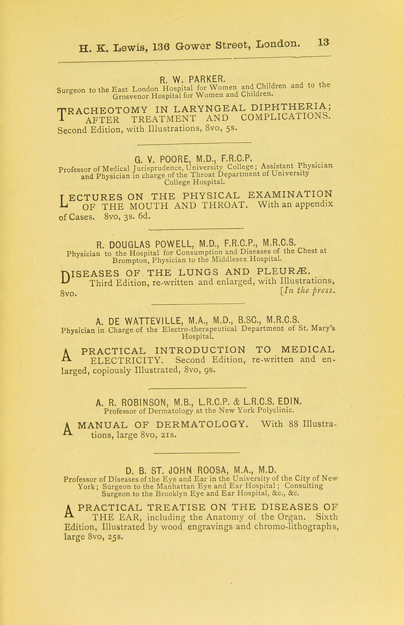 R. W. PARKER. Surgeon to the East London Hospital for Women and Children and to the Grosvenor Hospital for Women and Children. TRACHEOTOMY IN LARYNGEAL DIPHTHERIA; T AFTER TREATMENT AND COMPLICATIONS. Second Edition, with Illustrations, 8vo, 5s. G. V. POORE, M.D., F.R.C.P. Professorof Medical Jurisprudence, University College; Assistant Physician, and Physician in charge of the Throat Department of University College Hospital. T ECTURES ON THE PHYSICAL EXAMINATION -L OF THE MOUTH AND THROAT. With an appendix of Cases. 8vo, 3s. 6d. R. DOUGLAS POWELL, M.D., F.R.C.P., M.R.C.S. Physician to the Hospital for Consumption and Diseases of the Chest at Brompton, Physician to the Middlesex Hospital. DISEASES OF THE LUNGS AND PLEURAE. Third Edition, re-written and enlarged, with Illustrations^ gyQ_ lln the press. A. DE WATTEVILLE, M.A., M.D., B.SC, M.R.C.S. Physician in Charge of the Electro-therapeutical Department of St. Mary's Hospital. PRACTICAL INTRODUCTION TO MEDICAL ELECTRICITY. Second Edition, re-written and en- larged, copiously Illustrated, 8vo, gs. A A. R. ROBINSON, M.B., L.R.C.P. & L.R.C.S. EDIN. Professor of Dermatology at the New York Polyclinic. MANUAL OF DERMATOLOGY. With 88 Illustra- tions, large 8vo, 21s. D. B. ST. JOHN ROOSA, M.A., M.D. Professor of Diseases of the Eye and Ear in the University of the City of New York; Surgeon to the Manhattan Eye and Ear Hospital; Consulting Surgeon to the Brooklyn Eye and Ear Hospital, &c., &c. APRACTICAL TREATISE ON THE DISEASES OF THE EAR, including the Anatomy of the Organ. Sixth Edition, Illustrated by wood engravings and chromo-lithographs, large 8vo, 25s.