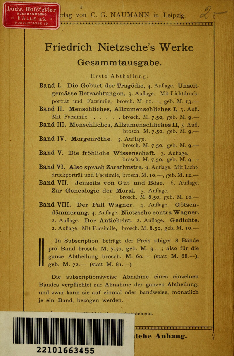 Friedrich Nietzsche's Werke Gesammtausgabe. Erste Abtheilung: Band I. Die Geburt der Tragödie, 4. Auflage. Unzeit- gemässe Betrachtungen, 3. Auflage. Mit Lichtdruck- porträt und Facsimile, brosch. M. 11.—, geb. M. 13.— Band II. Menschliches, Allzumenschliches I, 5. Aufl. Mit Facsimile brosch. M. 7.50, geb. M. 9.— Band III. Menschliches, Allzumenschliches II, 5. Aufl. brosch. M. 7.50, geb. M. 9.— Band IV. Morgenröthe. 3. Auflage. brosch. M. 7.50, geb. M. 9.— Band V. Die fröhliche Wissenschaft. 3. Auflage. brosch. M. 7.50, geb. M. 9.— Band VI. Also sprach Zarathustra. 9. Auflage. Mit Licht- druckporträt und Facsimile, brosch. M. 10.—, geb.M. 12.— Band VII. Jenseits von Gut und Böse. 6. Auflage. Zur Genealogie der Moral. 5. Auflage. brosch. M. 8.50, geb. M. 10.— Band VIII. Der Fall Wagner. 4. Auflage. Götzen- dämmerung. 4. Auflage. Nietzsche contra Wagner. 2. Auflage. Der Antichrist. 2. Auflage. Gedichte. 2. Auflage. Mit Facsimile, brosch. M. 8.50, geb. M. 10.— In Subscription beträgt der Preis obiger 8 Bände pro Band brosch. M. 7.50, geb. M. 9.—; also für die ganze Abtheilung brosch. M. 60.— (statt M. 68.—), geb. M. 72.— (statt M. 81.—) Die subscriptionsweise Abnahme eines einzelnen Bandes verpflichtet zur Abnahme der ganzen Abtheilung, und zwar kann sie auf einmal oder bandweise, monatlich je ein Band, bezogen werden. ** '  1 -stehend. liehe Anhang;. 22101663455