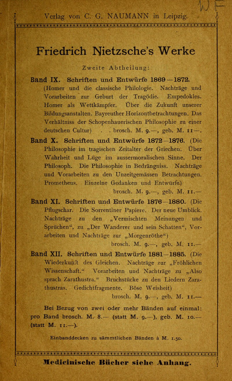 Friedrich Nietzsche's Werke Zweite Abtheilung: Band IX. Schriften und Entwürfe 1869—1872. (Homer und die -classische Philologie. Nachträge und Vorarbeiten zur Geburt der Tragödie. Empedokles. Homer als Wettkämpfer. Über die Zukunft unserer Bildungsanstalten. Bayreuther Horizontbetrachtungen. Das Verhältniss der Schopenhauerischen Philosophie zu einer deutschen Cultur) . . brosch. M. 9.—, geb. M. 11 —. Band X. Schriften und Entwürfe 1872—1876. (Die Philosophie im tragischen Zeitalter der Griechen. Über Wahrheit und Lüge im aussermoralischen Sinne. Der Philosoph. Die Philosophie in Bedrängniss. Nachträge und Vorarbeiten zu den Unzeitgemässen Betrachtungen. Prometheus. Einzelne Gedanken und Entwürfe) brosch. M. 9.—, geb. M. 11.— Band XI. Schriften und Entwürfe 1876—1880. (Die Pflugschar. Die Sorrentiner Papiere. Der neue Umblick. Nachträge zu den „Vermischten Meinungen und Sprüchen, zu „Der Wanderer und sein Schatten, Vor- arbeiten und Nachträge zur „Morgenröthe) brosch. M. 9.—, geb. M. 11.— Band XII. Schriften und Entwürfe 1881—1885. (Die Wiederkunft des Gleichen. Nachträge zur „Fröhlichen Wissenschaft. Vorarbeiten und Nachträge zu „Also sprach Zarathustra. Bruchstücke zu den Liedern Zara- thustras. Gedichtfragmente. Böse Weisheit) brosch. M. 9.—, geb. M. 11.— Bei Bezug von zwei oder mehr Bänden auf einmal: pro Band brosch. M. 8.— (statt M. 9.—), geb. M. 10.— (statt M. 11.—). Einbanddecken zu sämmtlichen Bänden ä M. 1.50. ■ I I I I I I I P I I I I 1 I I l I I I I I I I 'Mi ig,;i,i-,iiiiiiliilMli;iiiliil;'liilii|'il!ii,HiiiHIMli;iM|.iliilT7iri. I 13 III