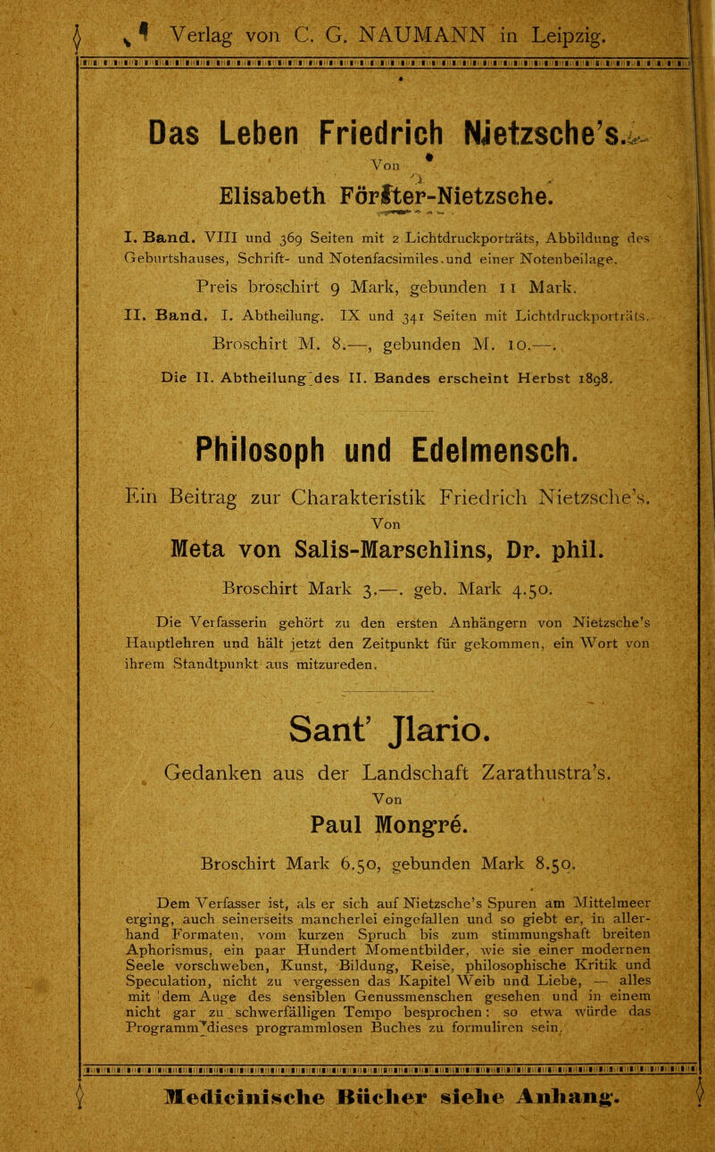 Das Leben Friedrich Nietzsche's. Von ^ # Elisabeth Förfter-Nietzsche. I. Band. VIII und 369 Seiten mit 2 Lichtdruckporträts, Abbildung des Geburtshauses, Schrift- und Noterifacsimiles.und einer Notenbeilage. Preis broschirt 9 Mark, gebunden 11 Mark. II. Band. I. Abtheilung. IX und 341 Seiten mit Lichtdruckport r-'ds. Broschirt M. 8.—, gebunden M. 10.—-. Die II. Abtheilungdes II. Bandes erscheint Herbst 1898. Philosoph und Edelmensch. Ein Beitrag zur Charakteristik Friedrich Nietzsche's. Von Meta von Salis-Marschlins, Dr. phil. Broschirt Mark 3.—. geb. Mark 4.50. Die Verfasserin gehört zu den ersten Anhängern von Nietzsche's Hauptlehren und hält jetzt den Zeitpunkt für gekommen, ein Wort von ihrem Standtpunkt aus mitzureden. Sant' Jlario. Gedanken aus der Landschaft Zarathustra's. Von Paul Mongre. Broschirt Mark 6.50, gebunden Mark 8.50. Dem Verfasser ist, als er sich auf Nietzsche's Spuren am Mittelmeer erging, auch seinerseits mancherlei eingefallen und so giebt er, in aller- hand Formaten, vom kurzen Spruch bis zum Stimmungshaft breiten Aphorismus, ein paar Hundert Momentbilder, wie sie einer modernen Seele vorschweben, Kunst, Bildung, Reise, philosophische Kritik und Speculation, nicht zu vergessen das Kapitel Weib und Liebe, — alles mit |dem Auge des sensiblen Genussmenschen gesehen und in einem nicht gar zu schwerfälligen Tempo besprochen: so etwa würde das Programm^dieses programmlosen Buches zu formuliren sein.