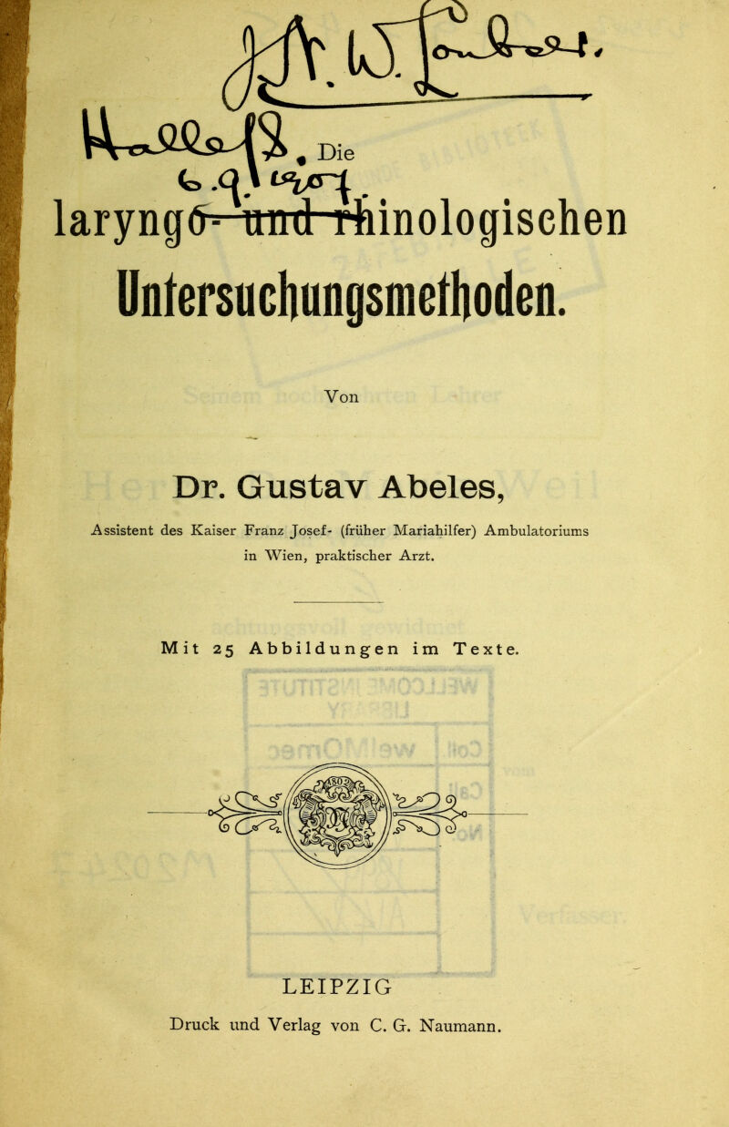 Die laryngfl- mid rtnnologischen ünfersucliungsmetlioden. Von Dr. Gustav Abeles, Assistent des Kaiser Franz Josef- (früher Mariahilfer) Ambulatoriums in Wien, praktischer Arzt. Mit 25 Abbildungen im Texte. LEIPZIG Druck und Verlag von C. G. Naumann.