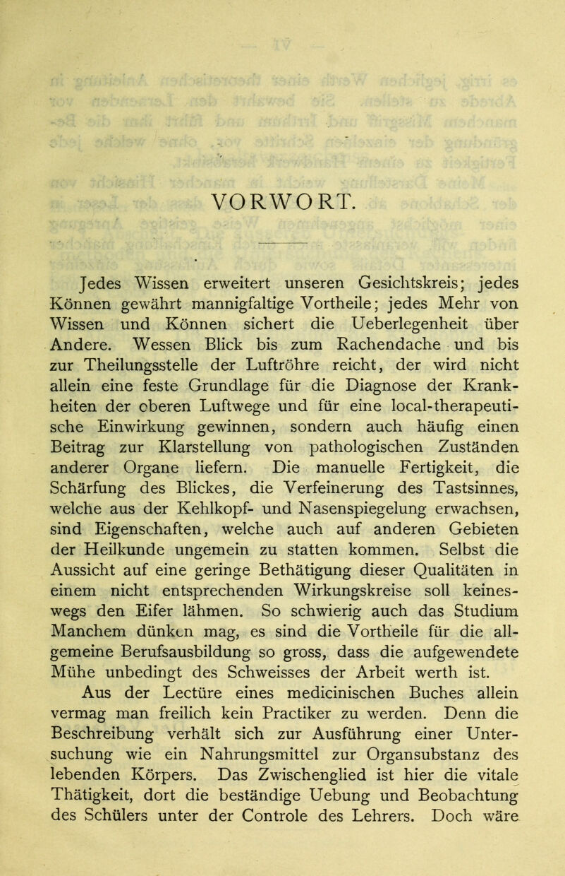 VORWORT. Jedes Wissen erweitert unseren Gesichtskreis; jedes Können gewährt mannigfaltige Vortheile; jedes Mehr von Wissen und Können sichert die Ueberlegenheit über Andere. Wessen Blick bis zum Rachendache und bis zur Theilungsstelle der Luftröhre reicht, der wird nicht allein eine feste Grundlage für die Diagnose der Krank- heiten der oberen Luftwege und für eine local-therapeuti- sche Einwirkung gewinnen, sondern auch häufig einen Beitrag zur Klarstellung von pathologischen Zuständen anderer Organe liefern. Die manuelle Fertigkeit, die Schärfung des Blickes, die Verfeinerung des Tastsinnes, welche aus der Kehlkopf- und Nasenspiegelung erwachsen, sind Eigenschaften, welche auch auf anderen Gebieten der Heilkunde ungemein zu statten kommen. Selbst die Aussicht auf eine geringe Bethätigung dieser Qualitäten in einem nicht entsprechenden Wirkungskreise soll keines- wegs den Eifer lähmen. So schwierig auch das Studium Manchem dünken mag, es sind die Vortheile für die all- gemeine Berufsausbildung so gross, dass die aufgewendete Mühe unbedingt des Schweisses der Arbeit werth ist. Aus der Leetüre eines medicinischen Buches allein vermag man freilich kein Practiker zu werden. Denn die Beschreibung verhält sich zur Ausführung einer Unter- suchung wie ein Nahrungsmittel zur Organsubstanz des lebenden Körpers. Das Zwischenglied ist hier die vitale Thätigkeit, dort die beständige Uebung und Beobachtung des Schülers unter der Controle des Lehrers. Doch wäre