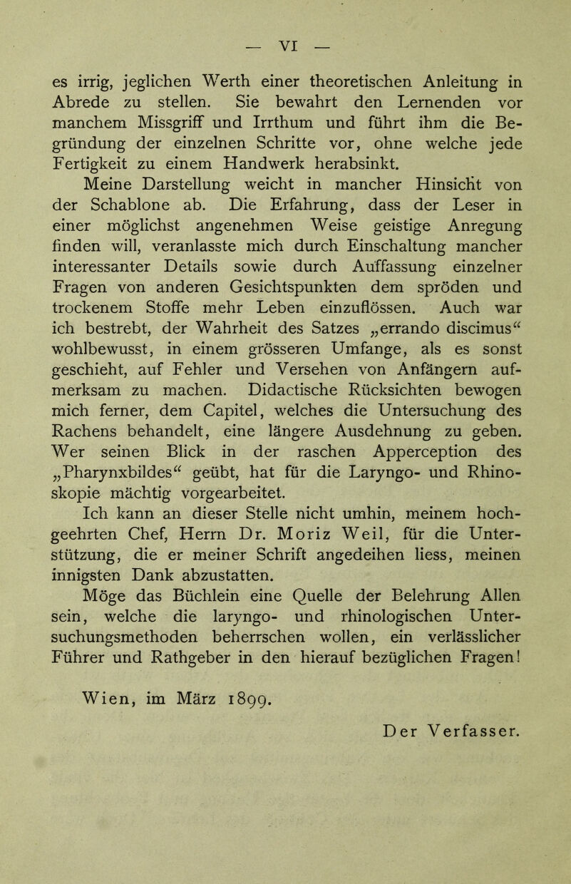 es irrig, jeglichen Werth einer theoretischen Anleitung in Abrede zu stellen. Sie bewahrt den Lernenden vor manchem Missgriff und Irrthum und führt ihm die Be- gründung der einzelnen Schritte vor, ohne welche jede Fertigkeit zu einem Handwerk herabsinkt. Meine Darstellung weicht in mancher Hinsicht von der Schablone ab. Die Erfahrung, dass der Leser in einer möglichst angenehmen Weise geistige Anregung finden will, veranlasste mich durch Einschaltung mancher interessanter Details sowie durch Auffassung einzelner Fragen von anderen Gesichtspunkten dem spröden und trockenem Stoffe mehr Leben einzuflössen. Auch war ich bestrebt, der Wahrheit des Satzes „errando discimus wohlbewusst, in einem grösseren Umfange, als es sonst geschieht, auf Fehler und Versehen von Anfängern auf- merksam zu machen. Didactische Rücksichten bewogen mich ferner, dem Capitel, welches die Untersuchung des Rachens behandelt, eine längere Ausdehnung zu geben. Wer seinen Blick in der raschen Apperception des „Pharynxbildes geübt, hat für die Laryngo- und Rhino- skopie mächtig vorgearbeitet. Ich kann an dieser Stelle nicht umhin, meinem hoch- geehrten Chef, Herrn Dr. Moriz Weil, für die Unter- stützung, die er meiner Schrift angedeihen Hess, meinen innigsten Dank abzustatten. Möge das Büchlein eine Quelle der Belehrung Allen sein, welche die laryngo- und rhinologischen Unter- suchungsmethoden beherrschen wollen, ein verlässlicher Führer und Rathgeber in den hierauf bezüglichen Fragen! Wien, im März 1899.