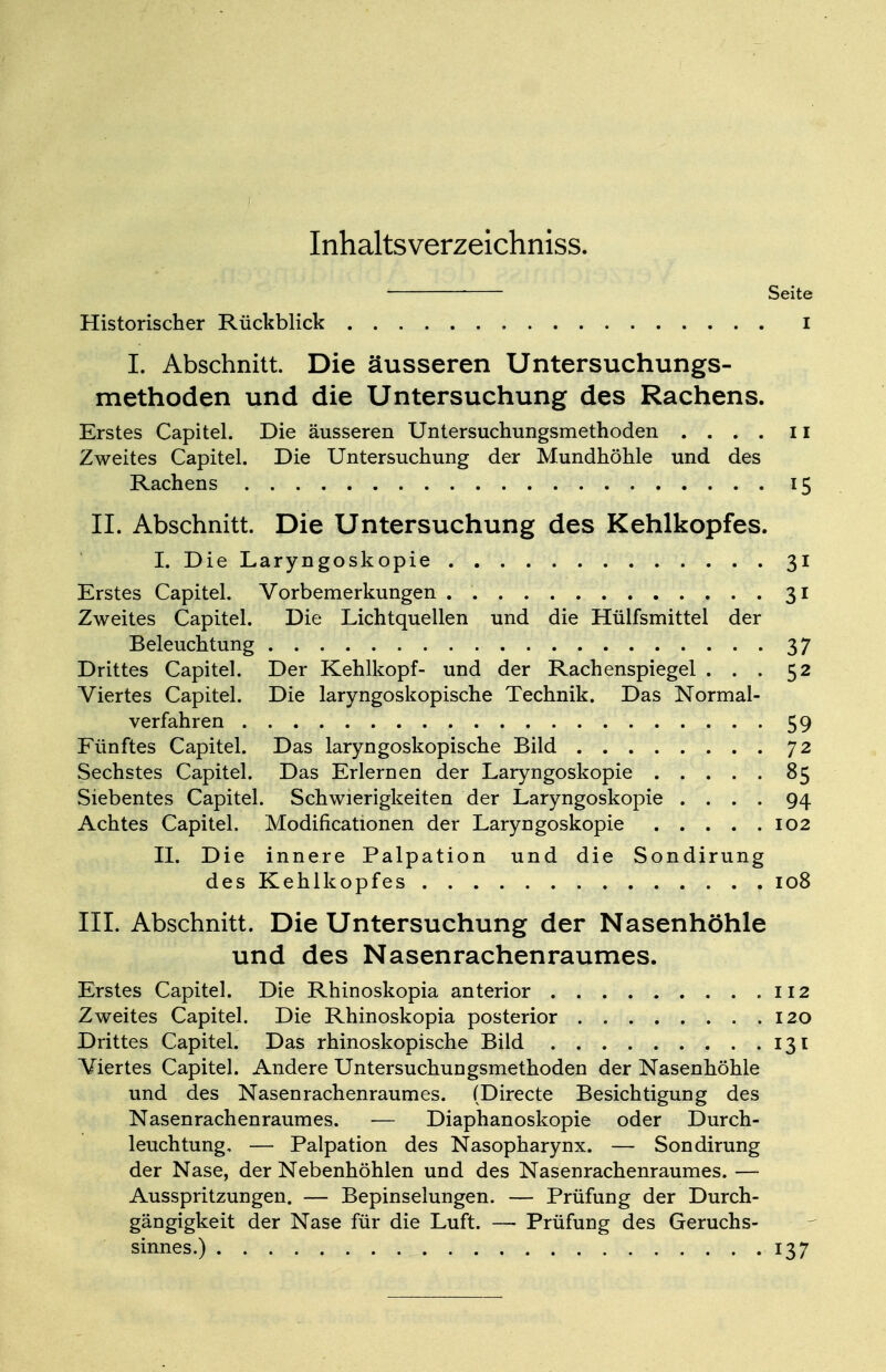 Inhaltsverzeichniss. Seite Historischer Rückblick i I. Abschnitt. Die äusseren Untersuchungs- methoden und die Untersuchung des Rachens. Erstes Capitel. Die äusseren Untersuchungsmethoden .... 11 Zweites Capitel. Die Untersuchung der Mundhöhle und des Rachens 15 IL Abschnitt. Die Untersuchung des Kehlkopfes. I. Die Laryngoskopie 31 Erstes Capitel. Vorbemerkungen . 31 Zweites Capitel. Die Lichtquellen und die Hülfsmittel der Beleuchtung 37 Drittes Capitel. Der Kehlkopf- und der Rachenspiegel ... 52 Viertes Capitel. Die laryngoskopische Technik. Das Normal- verfahren 59 Fünftes Capitel. Das laryngoskopische Bild 72 Sechstes Capitel. Das Erlernen der Laryngoskopie 85 Siebentes Capitel. Schwierigkeiten der Laryngoskopie .... 94 Achtes Capitel. Modifikationen der Laryngoskopie 102 II. Die innere Palpation und die Sondirung des Kehlkopfes 108 III. Abschnitt. Die Untersuchung der Nasenhöhle und des Nasenrachenraumes. Erstes Capitel. Die Rhinoskopia anterior 112 Zweites Capitel. Die Rhinoskopia posterior 120 Drittes Capitel. Das rhinoskopische Bild 131 Yiertes Capitel. Andere Untersuchungsmethoden der Nasenhöhle und des Nasenrachenraumes. (Directe Besichtigung des Nasenrachenraumes. — Diaphanoskopie oder Durch- leuchtung. — Palpation des Nasopharynx. — Sondirung der Nase, der Nebenhöhlen und des Nasenrachenraumes. — Ausspritzungen. — Bepinselungen. — Prüfung der Durch- gängigkeit der Nase für die Luft. — Prüfung des Geruchs- sinnes.) 137