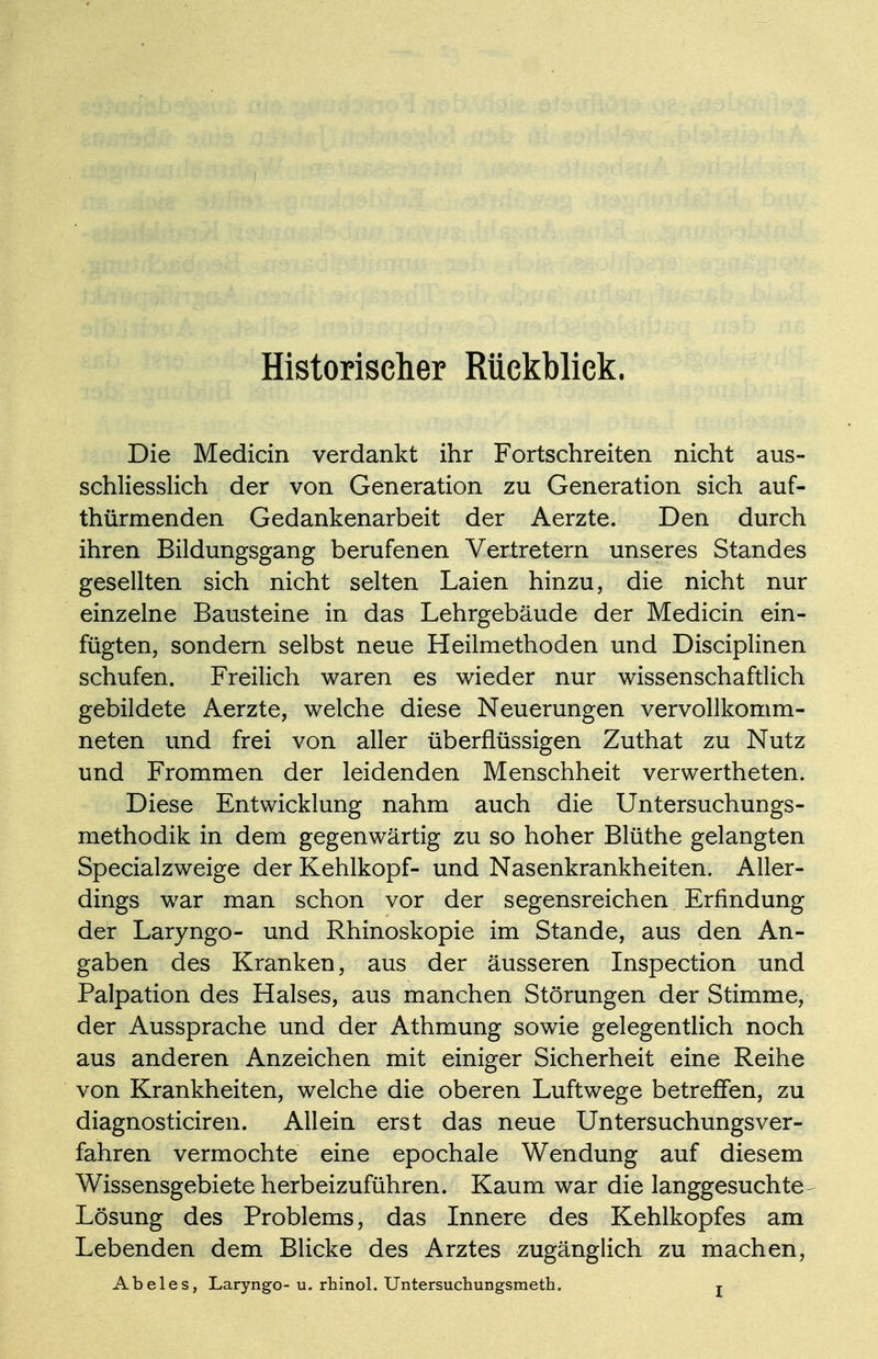 Historiseher Rückblick. Die Medicin verdankt ihr Fortschreiten nicht aus- schliesslich der von Generation zu Generation sich auf- thürmenden Gedankenarbeit der Aerzte. Den durch ihren Bildungsgang berufenen Vertretern unseres Standes gesellten sich nicht selten Laien hinzu, die nicht nur einzelne Bausteine in das Lehrgebäude der Medicin ein- fügten, sondern selbst neue Heilmethoden und Disciplinen schufen. Freilich waren es wieder nur wissenschaftlich gebildete Aerzte, weiche diese Neuerungen vervollkomm- neten und frei von aller überflüssigen Zuthat zu Nutz und Frommen der leidenden Menschheit verwertheten. Diese Entwicklung nahm auch die Untersuchungs- methodik in dem gegenwärtig zu so hoher Blüthe gelangten Specialzweige der Kehlkopf- und Nasenkrankheiten. Aller- dings war man schon vor der segensreichen Erfindung der Laryngo- und Rhinoskopie im Stande, aus den An- gaben des Kranken, aus der äusseren Inspection und Palpation des Halses, aus manchen Störungen der Stimme, der Aussprache und der Athmung sowie gelegentlich noch aus anderen Anzeichen mit einiger Sicherheit eine Reihe von Krankheiten, welche die oberen Luftwege betreffen, zu diagnosticiren. Allein erst das neue Untersuchungsver- fahren vermochte eine epochale Wendung auf diesem Wissensgebiete herbeizuführen. Kaum war die langgesuchte^ Lösung des Problems, das Innere des Kehlkopfes am Lebenden dem Blicke des Arztes zugänglich zu machen, Abeles, Laryngo- u. rhinol. Untersuchungsmeth. j