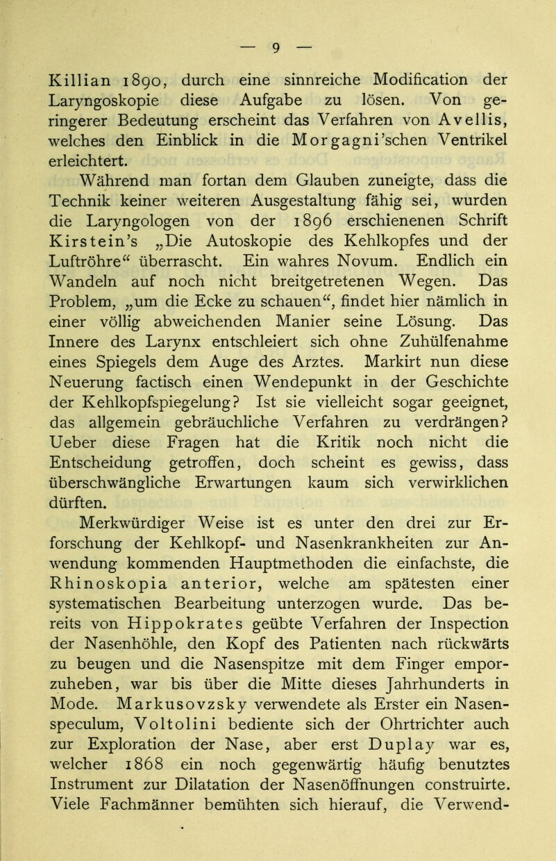 Killian 1890, durch eine sinnreiche Modification der Laryngoskopie diese Aufgabe zu lösen. Von ge- ringerer Bedeutung erscheint das Verfahren von Avellis, welches den Einblick in die Morgagni'sehen Ventrikel erleichtert. Während man fortan dem Glauben zuneigte, dass die Technik keiner weiteren Ausgestaltung fähig sei, wurden die Laryngologen von der 1896 erschienenen Schrift Kirstein's „Die Autoskopie des Kehlkopfes und der Luftröhre überrascht. Ein wahres Novum. Endlich ein Wandeln auf noch nicht breitgetretenen Wegen. Das Problem, „um die Ecke zu schauen, findet hier nämlich in einer völlig abweichenden Manier seine Lösung. Das Innere des Larynx entschleiert sich ohne Zuhülfenahme eines Spiegels dem Auge des Arztes. Markirt nun diese Neuerung factisch einen Wendepunkt in der Geschichte der Kehlkopfspiegelung? Ist sie vielleicht sogar geeignet, das allgemein gebräuchliche Verfahren zu verdrängen? Ueber diese Fragen hat die Kritik noch nicht die Entscheidung getroffen, doch scheint es gewiss, dass überschwängliche Erwartungen kaum sich verwirklichen dürften. Merkwürdiger Weise ist es unter den drei zur Er- forschung der Kehlkopf- und Nasenkrankheiten zur An- wendung kommenden Hauptmethoden die einfachste, die Rhinoskopia anterior, welche am spätesten einer systematischen Bearbeitung unterzogen wurde. Das be- reits von Hippokrates geübte Verfahren der Inspection der Nasenhöhle, den Kopf des Patienten nach rückwärts zu beugen und die Nasenspitze mit dem Finger empor- zuheben, war bis über die Mitte dieses Jahrhunderts in Mode. Markusovzsky verwendete als Erster ein Nasen- speculum, Voltolini bediente sich der Ohrtrichter auch zur Exploration der Nase, aber erst Duplay war es, welcher 1868 ein noch gegenwärtig häufig benutztes Instrument zur Dilatation der Nasenöffnungen construirte. Viele Fachmänner bemühten sich hierauf, die Verwend-