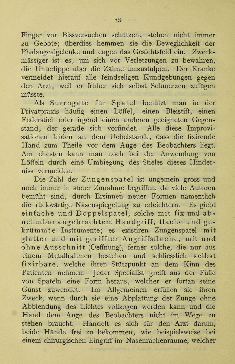 Finger vor Bissversuchen schützen, stehen nicht immer zu Gebote; überdies hemmen sie die Beweglichkeit der Phalangealgelenke und engen das Gesichtsfeld ein. Zweck- mässiger ist es, um sich vor Verletzungen zu bewahren, die Unterlippe über die Zähne umzustülpen. Der Kranke vermeidet hierauf alle feindseligen Kundgebungen gegen den Arzt, weil er früher sich selbst Schmerzen zufügen müsste. Als Surrogate für Spatel benützt man in der Privatpraxis häufig einen Löffel, einen Bleistift, einen Federstiel oder irgend einen anderen geeigneten Gegen- stand, der gerade sich vorfindet. Alle diese Improvi- sationen leiden an dem Uebelstande, dass die fixirende Hand zum Theile vor dem Auge des Beobachters liegt. Am ehesten kann man noch bei der Anwendung von Löffeln durch eine Umbiegung des Stieles dieses Hinder- niss vermeiden. Die Zahl der Zungenspatel ist ungemein gross und noch immer in steter Zunahme begriffen, da viele Autoren bemüht sind, durch Ersinnen neuer Formen namentlich die rückwärtige Nasenspiegelung zu erleichtern. Es giebt einfache und Doppelspatel, solche mit fix und ab- nehmbar angebrachtem Handgriff, flache und ge- krümmte Instrumente; es existiren Zungenspatel mit glatter und mit geriffter Angriffsfläche, mit und ohne Ausschnitt (Oeffnung), ferner solche, die nur aus einem Metallrahmen bestehen und schliesslich selbst fixirbare, welche ihren Stützpunkt an dem Kinn des Patienten nehmen. Jeder Specialist greift aus der Fülle von Spateln eine Form heraus, welcher er fortan seine Gunst zuwendet. Im Allgemeinen erfüllen sie ihren Zweck, wenn durch sie eine Abplattung der Zunge ohne Abbiendung des Lichtes vollzogen werden kann und die Hand dem Auge des Beobachters nicht im Wege zu stehen braucht. Handelt es sich für den Arzt darum, beide Hände frei zu bekommen, wie beispielsweise bei einem chirurgischen Eingriff im Nasenrachenräume, welcher