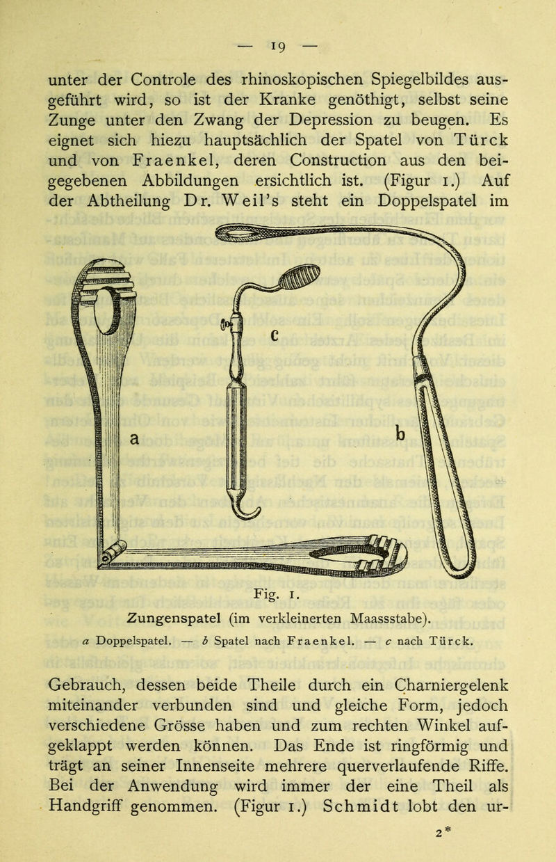 unter der Controle des rhinoskopischen Spiegelbildes aus- geführt wird, so ist der Kranke genöthigt, selbst seine Zunge unter den Zwang der Depression zu beugen. Es eignet sich hiezu hauptsächlich der Spatel von Türck und von Fraenkel, deren Construction aus den bei- gegebenen Abbildungen ersichtlich ist. (Figur i.) Auf der Abtheilung Dr. Weil's steht ein Doppelspatel im Fig. i. Zungenspatel (im verkleinerten Maassstabe). a Doppelspatel. — b Spatel nach Fraenkel. — c nach Türck. Gebrauch, dessen beide Theile durch ein Charniergelenk miteinander verbunden sind und gleiche Form, jedoch verschiedene Grösse haben und zum rechten Winkel auf- geklappt werden können. Das Ende ist ringförmig und trägt an seiner Innenseite mehrere querverlaufeude Riffe. Bei der Anwendung wird immer der eine Theil als Handgriff genommen. (Figur i.) Schmidt lobt den ur- 2*