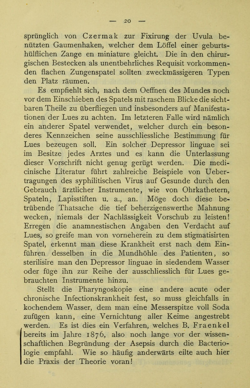 sprünglich von Czermak zur Fixirung der Uvula be- nützten Gaumenhaken, welcher dem Löffel einer geburts- hülflichen Zange en miniature gleicht. Die in den chirur- gischen Bestecken als unentbehrliches Requisit vorkommen- den flachen Zungenspatel sollten zweckmässigeren Typen den Platz räumen. Es empfiehlt sich, nach dem Oeffnen des Mundes noch vor dem Einschieben des Spatels mit raschem Blicke die sicht- baren Theile zu überfliegen und insbesonders auf Manifesta- tionen der Lues zu achten. Im letzteren Falle wird nämlich ein anderer Spatel verwendet, welcher durch ein beson- deres Kennzeichen seine ausschliessliche Bestimmung für Lues bezeugen soll. Ein solcher Depressor linguae sei im Besitze jedes Arztes und es kann die Unterlassung dieser Vorschrift nicht genug gerügt werden. Die medi- cinische Literatur führt zahlreiche Beispiele von Ueber- tragungen des syphilitischen Virus auf Gesunde durch den Gebrauch ärztlicher Instrumente, wie von Ohrkathetern, Spateln, Lapisstiften u. a., an. Möge doch diese be- trübende Thatsache die tief beherzigenswerthe Mahnung wecken, niemals der Nachlässigkeit Vorschub zu leisten! Erregen die anamnestischen Angaben den Verdacht auf Lues, so greife man von vorneherein zu dem stigmatisirten Spatel, erkennt man diese Krankheit erst nach dem Ein- führen desselben in die Mundhöhle des Patienten, so sterilisire man den Depressor linguae in siedendem Wasser oder füge ihn zur Reihe der ausschliesslich für Lues ge- brauchten Instrumente hinzu. Stellt die Pharyngoskopie eine andere acute oder chronische Infectionskrankheit fest, so muss gleichfalls in kochendem Wasser, dem man eine Messerspitze voll Soda zufügen kann, eine Vernichtung aller Keime angestrebt werden. Es ist dies ein Verfahren, welches B. Fraenkel bereits im Jahre 1876, also noch lange vor der wissen- schaftlichen Begründung der Asepsis durch die Bacterio- logie empfahl. Wie so häufig anderwärts eilte auch hier die Praxis der Theorie voran!