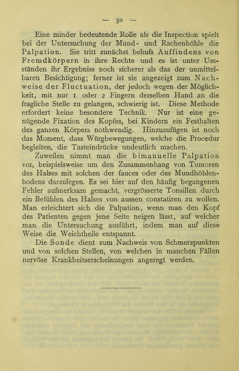 — 3° — Eine minder bedeutende Rolle als die Inspection spielt bei der Untersuchung der Mund- und Rachenhöhle die Palpation. Sie tritt zunächst behufs Auffindens von Fremdkörpern in ihre Rechte und es ist unter Um- ständen ihr Ergebniss noch sicherer als das der unmittel- baren Besichtigung; ferner ist sie angezeigt zum Nach- weise der Fluctuation, der jedoch wegen der Möglich- keit, mit nur I oder 2 Fingern derselben Hand an die fragliche Stelle zu gelangen, schwierig ist. Diese Methode erfordert keine besondere Technik. Nur ist eine ge- nügende Fixation des Kopfes, bei Kindern ein Festhalten des ganzen Körpers nothwendig. Hinzuzufügen ist noch das Moment, dass Würgbewegungen, welche die Procedur begleiten, die Tasteindrücke undeutlich machen. Zuweilen nimmt man die bimanuelle Palpation vor, beispielsweise um den Zusammenhang von Tumoren des Halses mit solchen der fauces oder des Mundhöhlen- bodens darzulegen. Es sei hier auf den häufig begangenen Fehler aufmerksam gemacht, vergrösserte Tonsillen durch ein Befühlen des Halses von aussen constatiren zu wollen. Man erleichtert sich die Palpation, wenn man den Kopf des Patienten gegen jene Seite neigen lässt, auf welcher man die Untersuchung ausführt, indem man auf diese Weise die Weichtheile entspannt. Die Sonde dient zum Nachweis von Schmerzpunkten und von solchen Stellen, von welchen in manchen Fällen nervöse Krankheitserscheinungen angeregt werden.