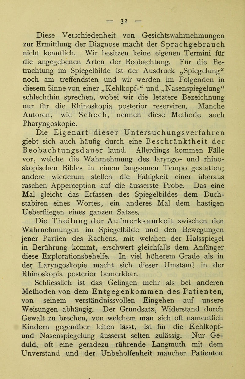 Diese Vei^chiedenheit von Gesichts Wahrnehmungen zur Ermittlung der Diagnose macht der Sprachgebrauch nicht kenntlich. Wir besitzen keine eigenen Termini für die angegebenen Arten der Beobachtung. Für die Be- trachtung im Spiegelbilde ist der Ausdruck „Spiegelung noch am treffendsten und wir werden im Folgenden in diesem Sinne von einer „Kehlkopf- und „Nasenspiegelung schlechthin sprechen, wobei wir die letztere Bezeichnung nur für die Rhinoskopia posterior reserviren. Manche Autoren, wie Schech, nennen diese Methode auch Pharyngoskopie. Die Eigenart dieser Untersuchungsverfahren giebt sich auch häufig durch eine Beschränktheit der Beobachtungsdauer kund. Allerdings kommen Fälle vor, welche die Wahrnehmung des laryngo- und rhino- skopischen Bildes in einem langsamen Tempo gestatten; andere wiederum stellen die Fähigkeit einer überaus raschen Apperception auf die äusserste Probe. Das eine Mal gleicht das Erfassen des Spiegelbildes dem Buch- stabiren eines Wortes, ein anderes Mal dem hastigen Ueberfiiegen eines ganzen Satzes. Die Theilung der Aufmerksamkeit zwischen den Wahrnehmungen im Spiegelbilde und den Bewegungen jener Partien des Rachens, mit welchen der Halsspiegel in Berührung kommt, erschwert gleichfalls dem Anfänger diese Explorationsbehelfe. In viel höherem Grade als in der Laryngoskopie macht sich dieser Umstand in der Rhinoskopia posterior bemerkbar. Schliesslich ist das Gelingen mehr als bei anderen Methoden von dem Entgegenkommen des Patienten, von seinem verständnissvollen Eingehen auf unsere Weisungen abhängig. Der Grundsatz, Widerstand durch Gewalt zu brechen, von welchem man sich oft namentlich Kindern gegenüber leiten lässt, ist für die Kehlkopf- und Nasenspiegelung äusserst selten zulässig. Nur Ge- duld, oft eine geradezu rührende Langmuth mit dem Unverstand und der Unbeholfenheit mancher Patienten