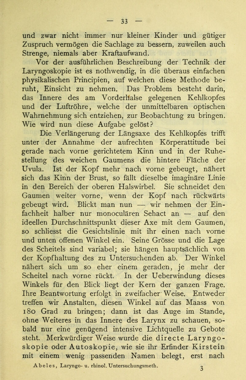 und zwar nicht immer nur kleiner Kinder und gütiger Zuspruch vermögen die Sachlage zu bessern, zuweilen auch Strenge, niemals aber Kraftaufwand. Vor der ausführlichen Beschreibung der Technik der Laryngoskopie ist es nothwendig, in die überaus einfachen physikalischen Principien, auf welchen diese Methode be- ruht, Einsicht zu nehmen. Das Problem besteht darin, das Innere des am Vorderhalse gelegenen Kehlkopfes und der Luftröhre, welche der unmittelbaren optischen Wahrnehmung sich entziehen, zur Beobachtung zu bringen. Wie wird nun diese Aufgabe gelöst? Die Verlängerung der Längsaxe des Kehlkopfes trifft unter der Annahme der aufrechten Körperattitude bei gerade nach vorne gerichtetem Kinn und in der Ruhe- stellung des weichen Gaumens die hintere Fläche der Uvula. Ist der Kopf mehr nach vorne gebeugt, nähert sich das Kinn der Brust, so fällt dieselbe imaginäre Linie in den Bereich der oberen Halswirbel. Sie schneidet den Gaumen weiter vorne, wenn der Kopf nach rückwärts gebeugt wird. Blickt man nun — wir nehmen der Ein- fachheit halber nur monoculären Sehact an — auf den ideellen Durchschnittspunkt dieser Axe mit dem Gaumen, so schliesst die Gesichtslinie mit ihr einen nach vorne und unten offenen Winkel ein. Seine Grösse und die Lage des Scheitels sind variabel; sie hängen hauptsächlich von der Kopfhaltung des zu Untersuchenden ab. Der Winkel nähert sich um so eher einem geraden, je mehr der Scheitel nach vorne rückt. In der Ueberwindung dieses Winkels für den Blick liegt der Kern der ganzen Frage. Ihre Beantwortung erfolgt in zweifacher' Weise. Entweder treffen wir Anstalten, diesen Winkel auf das Maass von 180 Grad zu bringen; dann ist das Auge im Stande, ohne Weiteres in das Innere des Larynx zu schauen, so- bald nur eine genügend intensive Lichtquelle zu Gebote steht. Merkwürdiger Weise wurde die directe Laryngo- skopie oder Autoskopie, wie sie ihr Erfinder Kirstein mit einem wenig passenden Namen belegt, erst nach Abeles, Laryngo- u. rhinol. Untersuchungsmeth. o