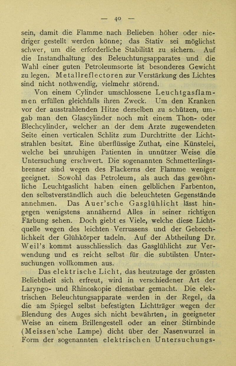 sein, damit die Flamme nach Belieben höher oder nie- driger gestellt werden könne; das Stativ sei möglichst schwer, um die erforderliche Stabilität zu sichern. Auf die Instandhaltung des Beleuchtungsapparates und die Wahl einer guten Petroleumsorte ist besonderes Gewicht zu legen. Metallreflectoren zur Verstärkung des Lichtes sind nicht nothwendig, vielmehr störend. Von einem Cylinder umschlossene Leuchtgasflam- men erfüllen gleichfalls ihren Zweck. Um den Kranken vor der ausstrahlenden Hitze derselben zu schützen, um- gab man den Glascylinder noch mit einem Thon- oder Blechcylinder, welcher an der dem Arzte zugewendeten Seite einen verticalen Schlitz zum Durchtritte der Licht- strahlen besitzt. Eine überflüssige Zuthat, eine Künstelei, welche bei unruhigen Patienten in unnützer Weise die Untersuchung erschwert. Die sogenannten Schmetterlings- brenner sind wegen des Flackerns der Flamme weniger geeignet. Sowohl das Petroleum, als auch das gewöhn- liche Leuchtgaslicht haben einen gelblichen Farbenton, den selbstverständlich auch die beleuchteten Gegenstände annehmen. Das Auer'sche Gasglühlicht lässt hin- gegen wenigstens annähernd Alles in seiner richtigen Färbung sehen. Doch giebt es Viele, welche diese Licht- quelle wegen des leichten Verrussens und der Gebrech- lichkeit der Glühkörper tadeln. Auf der Abtheilung Dr. WeiPs kommt ausschliesslich das Gasglühlicht zur Ver- wendung und es reicht selbst für die subtilsten Unter- suchungen vollkommen aus. Das elektrische Licht, das heutzutage der grössten Beliebtheit sich erfreut, wird in verschiedener Art der Laryngo- und Rhinoskopie dienstbar gemacht. Die elek- trischen Beleuchtungsapparate werden in der Regel, da die am Spiegel selbst befestigten Lichtträger wegen der Blendung des Auges sich nicht bewährten, in geeigneter Weise an einem Brillengestell oder an einer Stirnbinde (Meissen'sehe Lampe) dicht über der Nasenwurzel in Form der sogenannten elektrischen Untersuchungs-