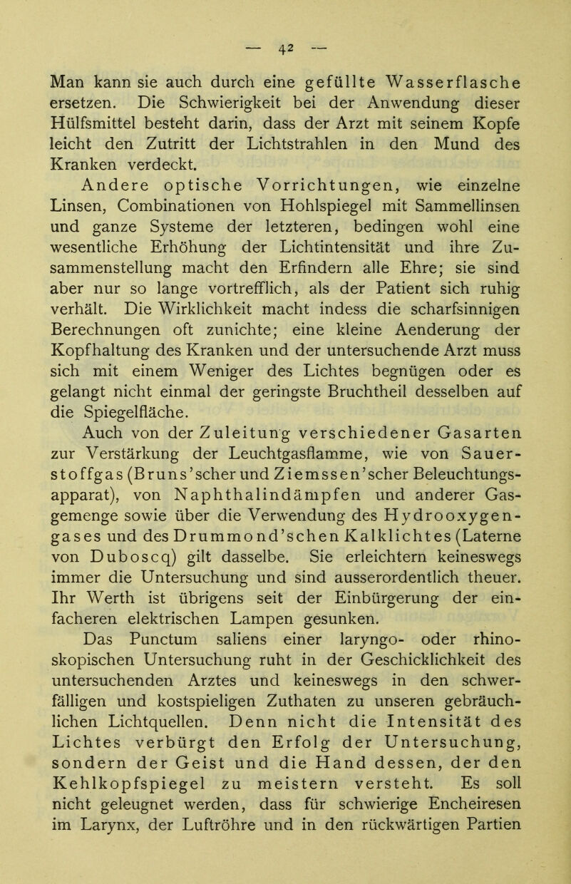 Man kann sie auch durch eine gefüllte Wasserflasche ersetzen. Die Schwierigkeit bei der Anwendung dieser Hülfsmittel besteht darin, dass der Arzt mit seinem Kopfe leicht den Zutritt der Lichtstrahlen in den Mund des Kranken verdeckt. Andere optische Vorrichtungen, wie einzelne Linsen, Combinationen von Hohlspiegel mit Sammellinsen und ganze Systeme der letzteren, bedingen wohl eine wesentliche Erhöhung der Lichtintensität und ihre Zu- sammenstellung macht den Erfindern alle Ehre; sie sind aber nur so lange vortrefflich, als der Patient sich ruhig verhält. Die Wirklichkeit macht indess die scharfsinnigen Berechnungen oft zunichte; eine kleine Aenderung der Kopfhaltung des Kranken und der untersuchende Arzt muss sich mit einem Weniger des Lichtes begnügen oder es gelangt nicht einmal der geringste Bruchtheil desselben auf die Spiegelfläche. Auch von der Zuleitung verschiedener Gasarten zur Verstärkung der Leuchtgasflamme, wie von Säuer- st offgas (Bruns'scher und Ziemssen'scher Beleuchtungs- apparat), von Naphthalindämpfen und anderer Gas- gemenge sowie über die Verwendung des Hydrooxygen- gases und des Drummond'schen Kalklichtes (Laterne von Duboscq) gilt dasselbe. Sie erleichtern keineswegs immer die Untersuchung und sind ausserordentlich theuer. Ihr Werth ist übrigens seit der Einbürgerung der ein- facheren elektrischen Lampen gesunken. Das Punctum saliens einer laryngo- oder rhino- skopischen Untersuchung ruht in der Geschicklichkeit des untersuchenden Arztes und keineswegs in den schwer- fälligen und kostspieligen Zuthaten zu unseren gebräuch- lichen Lichtquellen. Denn nicht die Intensität des Lichtes verbürgt den Erfolg der Untersuchung, sondern der Geist und die Hand dessen, der den Kehlkopfspiegel zu meistern versteht. Es soll nicht geleugnet werden, dass für schwierige Encheiresen im Larynx, der Luftröhre und in den rückwärtigen Partien