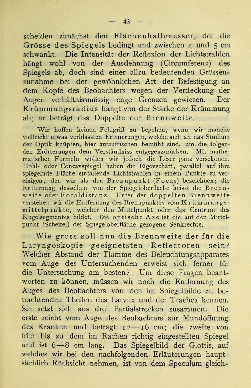 scheiden zunächst den Flächenhalbmesser, der die Grösse des Spiegels bedingt und zwischen 4 und 5 cm schwankt. Die Intensität der Reflexion der Lichtstrahlen hängt wohl von der Ausdehnung (Circumferenz) des Spiegels ab, doch sind einer allzu bedeutenden Grössen- zunahme bei der gewöhnlichen Art der Befestigung an dem Kopfe des Beobachters wegen der Verdeckung der Augen verhältnissmässig enge Grenzen gewiesen. Der Krümmungsradius hängt von der Stärke der Krümmung ab; er beträgt das Doppelte der Brennweite. Wir hoffen keinen Fehlgriff zu begehen, wenn wir manche vielleicht etwas verblassten Erinnerungen, welche sich an das Studium der Optik knüpfen, hier aufzufrischen bemüht sind, um die folgen- den Erörterungen dem Verständniss entgegenzurücken. Mit mathe- matischen Formeln wollen wir jedoch die Leser ganz verschonen. Hohl- oder Concavspiegel haben die Eigenschaft, parallel auf ihre spiegelnde Fläche einfallende Lichtstrahlen in einem Punkte zu ver- einigen, den wir als den Brennpunkt (Focus) bezeichnen; die Entfernung desselben von der Spiegeloberfläche heisst die Brenn- weite oder Focaldistanz. Unter der doppelten Brennweite verstehen wir die Entfernung des Brennpunktes vom Krümmungs- mittelpunkte, welcher den Mittelpunkt oder das Centrum des Kugelsegmentes bildet. Die optische Axe ist die auf den Mittel- punkt (Scheitel) der Spiegeloberfläche gezogene Senkrechte. Wie gross soll nun die Brennweite der für die Laryngoskopie geeignetsten Reflectoren sein? Welcher Abstand der Flamme des Beleuchtungsapparates vom Auge des Untersuchenden erweist sich ferner für die Untersuchung am besten? Um diese Fragen beant- worten zu können, müssen wir noch die Entfernung des Auges des Beobachters von den im Spiegelbilde zu be- trachtenden Theilen des Larynx und der Trachea kennen. Sie setzt sich aus drei Partialstrecken zusammen. Die erste reicht vom Auge des Beobachters zur Mundöffnung des Kranken und beträgt 12—16 cm; die zweite von hier bis zu dem im Rachen richtig eingestellten Spiegel und ist 6—8 cm lang. Das Spiegelbild der Glottis, auf welches wir bei den nachfolgenden Erläuterungen haupt- sächlich Rücksicht nehmen, ist von dem Speculum gleich-